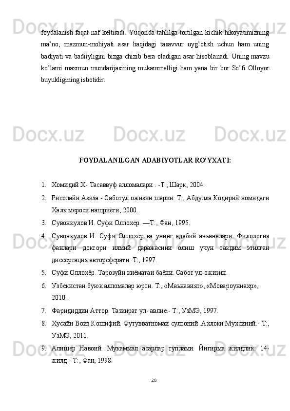 foydalanish faqat naf keltiradi. Yuqorida tahlilga tortilgan kichik hikoyatimizning
ma’no,   mazmun-mohiyati   asar   haqidagi   tasavvur   uyg’otish   uchun   ham   uning
badiyati va badiiyligini bizga chizib bera oladigan asar hisoblanadi. Uning mavzu
ko’lami   mazmun   mundarijasining   mukammalligi   ham   yana   bir   bor   So’fi   Olloyor
buyukligining isbotidir. 
 
 
 
 
 
 
FOYDALANILGAN АDABIYOTLAR RO’YXATI: 
 
1. Хомидий X- Тасаввуф алломалари . -Т:, Шарк, 2004. 
2. Рисолайи Азиза - Саботул ожизин шархи. Т:, Абдулла Кодирий номидаги
Халк мероси нашриёти, 2000. 
3. Сувонкулов И. Суфи Оллохёр. —Т:, Фан, 1995. 
4. Сувонкулов   И.   Суфи   Оллохёр   ва   унинг   адабий   аньаналари.   Филология
фанлари   доктори   илмий   даражасини   олиш   учун   такдим   этилган
дисертация автореферати. Т:, 1997. 
5. Суфи Оллохёр. Тарозуйн киёматаи баёни. Сабот ул-ожизин. 
6. Узбекистан буюк алломалар юрти. Т:, «Маънавият», «Мовароуннахр», 
2010.. 
7. Фаридиддин Аттор. Тазкират ул- авлиё.- Т:, УзМЭ, 1997. 
8. Хусайн Воиз Кошифий. Футувватномаи султоний .Ахлоки Мухсиний.- Т:,
УзМЭ, 2011. 
9. Алишер   Навоий.   Мукаммал   асарлар   туплами.   Йигирма   жилдлик:   14-
жилд.- Т:, Фан, 1998. 
28
  