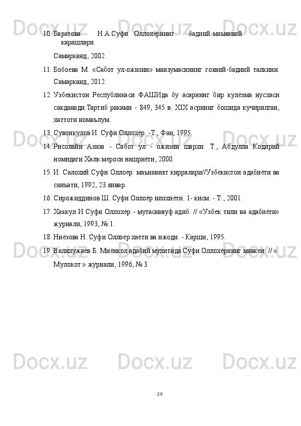 10. Баратова  Н.А.Суфи  Оллохёрнинг  бадиий-маънавий  
карашлари. 
Самарканд, 2002. 
11. Бобоева   М.   «Сабот   ул-ожизин»   манзумасининг   гоявий-бадиий   талкини.
Самарканд, 2012. 
12. Узбекистон   Республикаси   ФАШИда   бу   асарнинг   бир   кулёзма   нусхаси
сакданади.Тартиб   раками   -   849,   345   в.   XIX   асрнинг   бошида   кучирилган,
хаттоти номаълум. 
13. Сувонкулов И. Суфи Оллохёр. -Т:, Фан, 1995. 
14. Рисолайи   Азиза   -   Сабот   ул   -   ожизин   шархи.   Т:,   Абдулла   Кодирий
номидаги Халк мероси нашриёти, 2000. 
15. И. Салохий Суфи Оллоёр: маънавият кирралари//Узбекистон адабиёти ва
санъати, 1992, 23 январ. 
16. Сирожиддинов Ш. Суфи Оллоёр илохиёти. 1- кисм. - Т:, 2001. 
17. Хаккул И Суфи Оллохёр - мутасаввуф адиб. // «Узбек тили ва адабиёти»
журнали, 1993, № 1. 
18. Ниёзова Н. Суфи Оллоёр хаёти ва ижоди. - Карши, 1995. 
19. Валихужаев Б. Миёнкол адабий мухитида Суфи Оллохёрнинг мавкеи. // « 
Мулокот » журнали, 1996, № 3. 
 
 
29
  