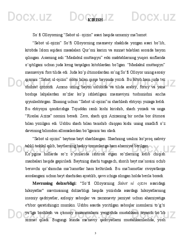 KIRISH
 
So`fi Olloyorning “Sabot ul- ojizin” asari haqida umumiy ma’lumot. 
“Sabot   ul-ojizin”   So fi   Olloyorning   masnaviy   shaklida   yozgan   asari   bo’lib,ʻ
kitobda Islom   aqidasi   masalalari   Qur’oni  karim   va sunnat  talablari   asosida  bayon
qilingan. Asarning asli “Maslakul muttaqiyn” eski maktablarning yuqori sinflarida
o qitilgani   uchun   juda   keng   tarqalgan   kitoblardan   bo’lgan.   “Maslakul   muttaqiyn”	
ʻ
masnaviysi fors tilida edi. Juda ko’p iltimoslardan so’ng So fi Olloyor uning asosiy	
ʻ
qismini “Sabot ul-ojizin” nomi bilan qisqa bayonda yozdi. Bu kitob ham juda tez
shuhrat   qozondi.   Ammo   uning   bayon   uslubida   va   tilida   arabiy,   forsiy   va   yana
boshqa   lahjalardan   so’zlar   ko’p   ishlatilgani   masnaviyni   tushunishni   ancha
qiyinlashtirgan. Shuning uchun “Sabot ul-ojizin”ni sharhlash ehtiyoji yuzaga keldi.
Bu   ehtiyojni   qondirishga   Tojuddin   ismli   kishi   kirishib,   sharh   yozadi   va   unga
“Risolai   Aziza”   nomini   beradi.   Zero,   sharh   qizi   Azizaning   bir   necha   bor   iltimosi
bilan   yozilgan   edi.   Ushbu   sharh   bilan   tanishib   chiqqan   kishi   uning   muallifi   o’z
davrining bilimdon allomalaridan bo’lganini tan oladi. 
“Sabot ul-ojizin” baytma-bayt  sharhlangan. Sharhning usulini  ko’proq nahviy
tahlil tashkil qilib, baytlarning badiiy tomonlariga ham ahamiyat berilgan. 
Ko’pgina   hollarda   so’z   o’yinlarida   ishtirok   etgan   so’zlarning   kelib   chiqish
manbalari haqida gapiriladi. Baytning sharhi tugagach, shorih bayt ma’nosini ochib
beruvchi   qo’shimcha   ma’lumotlar   ham   keltiriladi.   Bu   ma’lumotlar   rivoyatlarga
asoslangani uchun bayt sharhidan ajratilib, qavs ichiga olingan holda berila boradi. 
Mavzuning   dolzarbligi:   "So fi   Olloyorning  	
ʻ Sabot   ul   ojizin   asaridagi
hikoyatlar"   mavzusining   dolzarbligi   haqida   yozishda   asardagi   hikoyatlarning
insoniy   qadriyatlar,   axloqiy   saboqlar   va   zamonaviy   jamiyat   uchun   ahamiyatiga
e'tibor   qaratishingiz   mumkin.   Ushbu   asarda   yoritilgan   saboqlar   insonlarni   to g ri	
ʻ ʻ
yo lga   boshlash   va   ijtimoiy   muammolarni   yengishda   mustahkam   tayanch   bo lib	
ʻ ʻ
xizmat   qiladi.   Bugungi   kunda   ma'naviy   qadriyatlarni   mustahkamlashda,   yosh
3
  