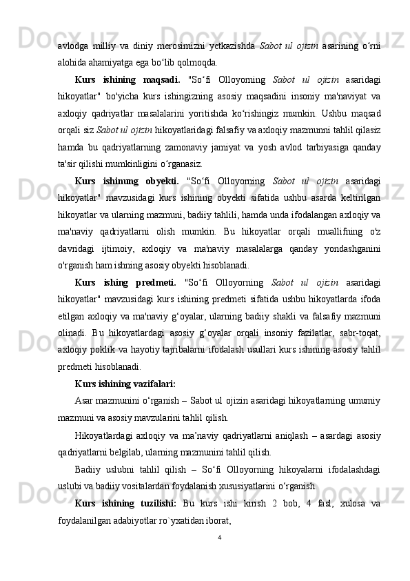 avlodga   milliy   va   diniy   merosimizni   yetkazishda   Sabot   ul   ojizin   asarining   o rniʻ
alohida ahamiyatga ega bo lib qolmoqda. 	
ʻ
Kurs   ishining   maqsadi.   "So fi   Olloyorning  	
ʻ Sabot   ul   ojizin   asaridagi
hikoyatlar"   bo'yicha   kurs   ishingizning   asosiy   maqsadini   insoniy   ma'naviyat   va
axloqiy   qadriyatlar   masalalarini   yoritishda   ko rishingiz   mumkin.   Ushbu   maqsad	
ʻ
orqali siz  Sabot ul ojizin  hikoyatlaridagi falsafiy va axloqiy mazmunni tahlil qilasiz
hamda   bu   qadriyatlarning   zamonaviy   jamiyat   va   yosh   avlod   tarbiyasiga   qanday
ta'sir qilishi mumkinligini o rganasiz. 	
ʻ
Kurs   ishinung   obyekti.   "So fi   Olloyorning  	
ʻ Sabot   ul   ojizin   asaridagi
hikoyatlar"   mavzusidagi   kurs   ishining   obyekti   sifatida   ushbu   asarda   keltirilgan
hikoyatlar va ularning mazmuni, badiiy tahlili, hamda unda ifodalangan axloqiy va
ma'naviy   qadriyatlarni   olish   mumkin.   Bu   hikoyatlar   orqali   muallifning   o'z
davridagi   ijtimoiy,   axloqiy   va   ma'naviy   masalalarga   qanday   yondashganini
o'rganish ham ishning asosiy obyekti hisoblanadi. 
Kurs   ishing   predmeti.   "So fi   Olloyorning  
ʻ Sabot   ul   ojizin   asaridagi
hikoyatlar"   mavzusidagi   kurs   ishining   predmeti   sifatida   ushbu   hikoyatlarda   ifoda
etilgan   axloqiy   va   ma'naviy   g‘oyalar,   ularning   badiiy   shakli   va   falsafiy   mazmuni
olinadi.   Bu   hikoyatlardagi   asosiy   g‘oyalar   orqali   insoniy   fazilatlar,   sabr-toqat,
axloqiy poklik va hayotiy tajribalarni  ifodalash usullari  kurs ishining asosiy tahlil
predmeti hisoblanadi. 
Kurs ishining vazifalari:  
Asar mazmunini o‘rganish – Sabot ul ojizin asaridagi hikoyatlarning umumiy
mazmuni va asosiy mavzularini tahlil qilish. 
Hikoyatlardagi   axloqiy   va   ma’naviy   qadriyatlarni   aniqlash   –   asardagi   asosiy
qadriyatlarni belgilab, ularning mazmunini tahlil qilish. 
Badiiy   uslubni   tahlil   qilish   –   So fi   Olloyorning   hikoyalarni   ifodalashdagi	
ʻ
uslubi va badiiy vositalardan foydalanish xususiyatlarini o‘rganish. 
Kurs   ishining   tuzilishi:   Bu   kurs   ishi   kirish   2   bob,   4   fasl,   xulosa   va
foydalanilgan adabiyotlar ro`yxatidan iborat, 
4
  