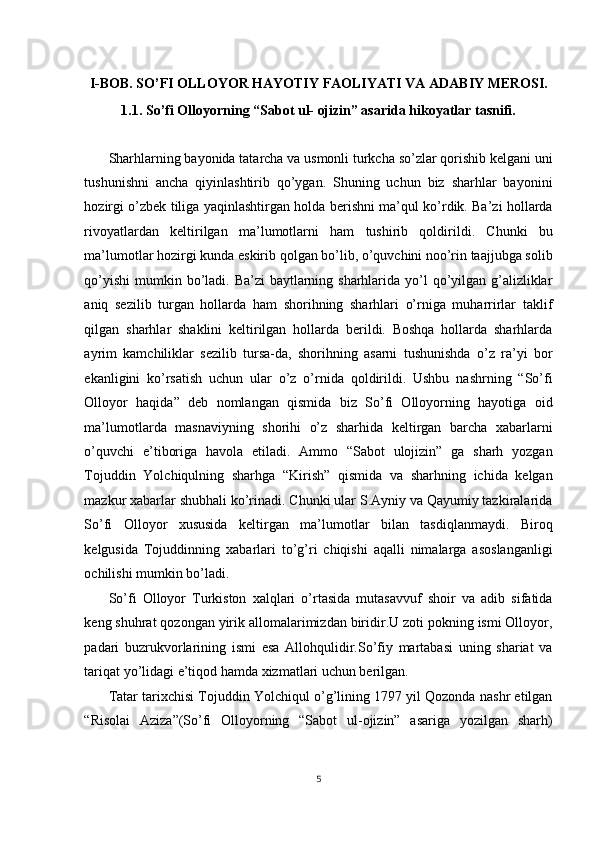    
I-BOB. SO’FI OLLOYOR HAYOTIY FAOLIYATI VA ADABIY MEROSI. 
1.1. So’fi Olloyorning “Sabot ul- ojizin” asarida hikoyatlar tasnifi. 
 
Sharhlarning bayonida tatarcha va usmonli turkcha so’zlar qorishib kelgani uni
tushunishni   ancha   qiyinlashtirib   qo’ygan.   Shuning   uchun   biz   sharhlar   bayonini
hozirgi o’zbek tiliga yaqinlashtirgan holda berishni ma’qul ko’rdik. Ba’zi hollarda
rivoyatlardan   keltirilgan   ma’lumotlarni   ham   tushirib   qoldirildi.   Chunki   bu
ma’lumotlar hozirgi kunda eskirib qolgan bo’lib, o’quvchini noo’rin taajjubga solib
qo’yishi  mumkin bo’ladi. Ba’zi baytlarning sharhlarida yo’l  qo’yilgan g’alizliklar
aniq   sezilib   turgan   hollarda   ham   shorihning   sharhlari   o’rniga   muharrirlar   taklif
qilgan   sharhlar   shaklini   keltirilgan   hollarda   berildi.   Boshqa   hollarda   sharhlarda
ayrim   kamchiliklar   sezilib   tursa-da,   shorihning   asarni   tushunishda   o’z   ra’yi   bor
ekanligini   ko’rsatish   uchun   ular   o’z   o’rnida   qoldirildi.   Ushbu   nashrning   “So’fi
Olloyor   haqida”   deb   nomlangan   qismida   biz   So’fi   Olloyorning   hayotiga   oid
ma’lumotlarda   masnaviyning   shorihi   o’z   sharhida   keltirgan   barcha   xabarlarni
o’quvchi   e’tiboriga   havola   etiladi.   Ammo   “Sabot   ulojizin”   ga   sharh   yozgan
Tojuddin   Yolchiqulning   sharhga   “Kirish”   qismida   va   sharhning   ichida   kelgan
mazkur xabarlar shubhali ko’rinadi. Chunki ular S.Ayniy va Qayumiy tazkiralarida
So’fi   Olloyor   xususida   keltirgan   ma’lumotlar   bilan   tasdiqlanmaydi.   Biroq
kelgusida   Tojuddinning   xabarlari   to’g’ri   chiqishi   aqalli   nimalarga   asoslanganligi
ochilishi mumkin bo’ladi. 
So’fi   Olloyor   Turkiston   xalqlari   o’rtasida   mutasavvuf   shoir   va   adib   sifatida
keng shuhrat qozongan yirik allomalarimizdan biridir.U zoti pokning ismi Olloyor,
padari   buzrukvorlarining   ismi   esa   Allohqulidir.So’fiy   martabasi   uning   shariat   va
tariqat yo’lidagi e’tiqod hamda xizmatlari uchun berilgan. 
Tatar tarixchisi Tojuddin Yolchiqul o’g’lining 1797 yil Qozonda nashr etilgan
“Risolai   Aziza”(So’fi   Olloyorning   “Sabot   ul-ojizin”   asariga   yozilgan   sharh)
5
  