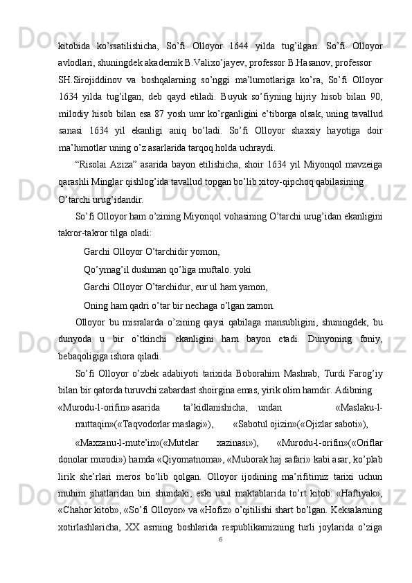 kitobida   ko’rsatilishicha,   So’fi   Olloyor   1644   yilda   tug’ilgan.   So’fi   Olloyor
avlodlari, shuningdek akademik B.Valixo’jayev, professor B.Hasanov, professor 
SH.Sirojiddinov   va   boshqalarning   so’nggi   ma’lumotlariga   ko’ra,   So’fi   Olloyor
1634   yilda   tug’ilgan,   deb   qayd   etiladi.   Buyuk   so’fiyning   hijriy   hisob   bilan   90,
milodiy hisob bilan esa 87 yosh umr ko’rganligini e’tiborga olsak, uning tavallud
sanasi   1634   yil   ekanligi   aniq   bo’ladi.   So’fi   Olloyor   shaxsiy   hayotiga   doir
ma’lumotlar uning o’z asarlarida tarqoq holda uchraydi. 
“Risolai   Aziza”  asarida   bayon  etilishicha,   shoir   1634  yil   Miyonqol   mavzeiga
qarashli Minglar qishlog’ida tavallud topgan bo’lib xitoy-qipchoq qabilasining 
O’tarchi urug’idandir. 
So’fi Olloyor ham o’zining Miyonqol vohasining O’tarchi urug’idan ekanligini
takror-takror tilga oladi: 
Garchi Olloyor O’tarchidir yomon, 
Qo’ymag’il dushman qo’liga muftalo. yoki
Garchi Olloyor O’tarchidur, eur ul ham yamon, 
Oning ham qadri o’tar bir nechaga o’lgan zamon. 
Olloyor   bu   misralarda   o’zining   qaysi   qabilaga   mansubligini,   shuningdek,   bu
dunyoda   u   bir   o’tkinchi   ekanligini   ham   bayon   etadi.   Dunyoning   foniy,
bebaqoligiga ishora qiladi. 
So’fi   Olloyor   o’zbek   adabiyoti   tarixida   Boborahim   Mashrab,   Turdi   Farog’iy
bilan bir qatorda turuvchi zabardast shoirgina emas, yirik olim hamdir. Adibning 
«Murodu-l-orifin» asarida  ta’kidlanishicha,  undan   «Maslaku-l-
muttaqin»(«Taqvodorlar maslagi»),  «Sabotul ojizin»(«Ojizlar saboti»), 
«Maxzanu-l-mute’in»(«Mutelar   xazinasi»),   «Murodu-l-orifin»(«Oriflar
donolar murodi») hamda «Qiyomatnoma», «Muborak haj safari» kabi asar, ko’plab
lirik   she’rlari   meros   bo’lib   qolgan.   Olloyor   ijodining   ma’rifitimiz   tarixi   uchun
muhim   jihatlaridan   biri   shundaki,   eski   usul   maktablarida   to’rt   kitob:   «Haftiyak»,
«Chahor kitob», «So’fi Olloyor» va «Hofiz» o’qitilishi shart bo’lgan. Keksalarning
xotirlashlaricha,   XX   asrning   boshlarida   respublikamizning   turli   joylarida   o’ziga
6
  