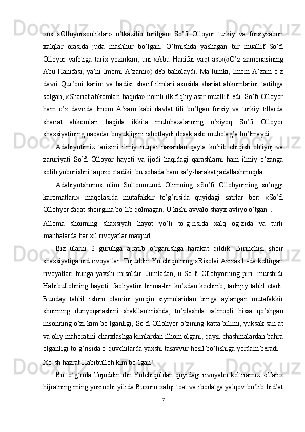 xos   «Olloyorxonliklar»   o’tkazilib   turilgan.   So’fi   Olloyor   turkiy   va   forsiyzabon
xalqlar   orasida   juda   mashhur   bo’lgan.   O’tmishda   yashagan   bir   muallif   So’fi
Olloyor   vafotiga   tarix   yozarkan,   uni   «Abu   Hanifai   vaqt   ast»(«O’z   zamonasining
Abu Hanifasi, ya’ni Imomi A’zami») deb baholaydi. Ma’lumki, Imom A’zam o’z
davri   Qur’oni   karim   va   hadisi   sharif   ilmlari   asosida   shariat   ahkomlarini   tartibga
solgan, «Shariat ahkomlari haqida» nomli ilk fiqhiy asar muallifi edi. So’fi Olloyor
ham   o’z   davrida   Imom   A’zam   kabi   davlat   tili   bo’lgan   forsiy   va   turkiy   tillarda
shariat   ahkomlari   haqida   ikkita   mulohazalarning   o’ziyoq   So’fi   Olloyor
shaxsiyatining naqadar buyukligini isbotlaydi desak aslo mubolag’a bo’lmaydi. 
Adabiyotimiz   tarixini   ilmiy   nuqtai   nazardan   qayta   ko’rib   chiqish   ehtiyoj   va
zaruriyati   So’fi   Olloyor   hayoti   va   ijodi   haqidagi   qarashlarni   ham   ilmiy   o’zanga
solib yuborishni taqozo etadiki, bu sohada ham sa’y-harakat jadallashmoqda. 
Adabiyotshunos   olim   Sultonmurod   Olimning   «So’fi   Ollohyorning   so’nggi
karomatlari»   maqolasida   mutafakkir   to’g’risida   quyidagi   satrlar   bor:   «So’fi
Ollohyor faqat shoirgina bo’lib qolmagan. U kishi avvalo shayx-avliyo o’tgan... 
Alloma   shoirning   shaxsiyati   hayot   yo’li   to’g’risida   xalq   og’zida   va   turli
manbalarda har xil rivoyatlar mavjud. 
Biz   ularni   2   guruhga   ajratib   o’rganishga   harakat   qildik.   Birinchisi   shoir
shaxsiyatiga oid rivoyatlar. Tojuddin Yolchiqulning «Risolai Aziza»1 -da keltirgan
rivoyatlari   bunga   yaxshi   misoldir.   Jumladan,   u   So’fi   Ollohyorning   piri-   murshidi
Habibullohning hayoti, faoliyatini birma-bir ko’zdan kechirib, tadrijiy tahlil etadi.
Bunday   tahlil   islom   olamini   yorqin   siymolaridan   biriga   aylangan   mutafakkir
shoirning   dunyoqarashini   shakllantirishda,   to’plashda   salmoqli   hissa   qo’shgan
insonning o’zi kim bo’lganligi, So’fi Ollohyor o’zining katta bilimi, yuksak san’at
va oliy mahoratini charxlashga kimlardan ilhom olgani, qaysi chashmalardan bahra
olganligi to’g’risida o’quvchilarda yaxshi tasavvur hosil bo’lishiga yordam beradi. 
Xo’sh hazrat Habibulloh kim bo’lgan? 
Bu to’g’rida Tojuddin ibn Yolchiquldan quyidagi rivoyatni keltiramiz. «Tarix
hijratning ming yuzinchi yilida Buxoro xalqi toat va ibodatga yalqov bo’lib bid’at
7
  