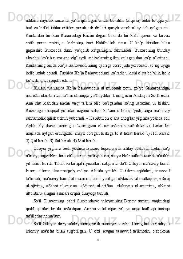 ishlarni suymak xususida ya’ni qiladigan tarzda bo’ldilar (alqissa) bular to’qqiz yil
bad   va   bid’at   ishlar   ortidan   yurub   asli   dinlari   qariyb   xarob   o’lay   deb   qolgan   edi.
Kunlardan   bir   kun   Buxorodagi   Riston   degan   bozorda   bir   kishi   qovun   va   tarvuz
sotib   yurar   emish,   u   kishining   ismi   Habibulloh   ekan.   U   ko’p   kishilar   bilan
gaplashib   Buxoroda   dinni   yo’qolib   ketganligini   fahmlabdi.   Buxoroning   bunday
ahvolini ko’rib u zor-zor yig’laydi, avliyolarning ilmi qulaganidan ko’p o’ksinadi.
Kunlarning birida Xo’ja Bahovuddinning qabriga borib juda yolvoradi, so’ng uyiga
kelib uxlab qoladi. Tushida Xo’ja Bahovuddinni ko’radi: u kishi o’rta bo’ylik, ko’k
ko’zlik, qizil soqolli edi...» 
Xullas,   tushlarida   Xo’ja   Bahovuddin   ul   muborak   zotni   go’yo   Samarqandga,
muridlaridan biridan ta’lim olmoqqa yo’llaydilar. Uning ismi Andarjon So’fi ekan.
Ana   shu   kishidan   ancha   vaqt   ta’lim   olib   bo’lgandan   so’ng   ustozlari   ul   kishini
Buxoroga   «haqiqat   yo’lidan   ozgan»   xalqni   ko’zini   ochib   qo’yish,   unga   ma’naviy
rahnamolik qilish uchun yuboradi. «.Habibulloh o’sha chog’lar yigirma yoshda edi.
Aytdi:   Ey   shayx,   sizning   so’zlaringizni   e’tiroz   aylamak   kufrlikdandir.   Lekin   bir
majlisda aytgan erdingizki, shayx bo’lgan kishiga to’rt  holat  kerak. 1)  Hol kerak:
2) Qol kerak: 3) Sol kerak: 4) Mol kerak. 
Olloyor yigirma besh yoshida Buxoro bojxonasida ishlay boshladi. Lekin ko'p
o'tmay, bojgirlikni tark etib, tariqat yo'liga kirib, shayx Habibullo huzurida o'n ikki
yil tahsil ko'rdi. Tahsil va tariqat riyozatlari natijasida So'fi Olloyor ma'naviy komil
Inson,   alloma,   karomatgo'y   avliyo   sifatida   yetildi.   U   islom   aqidalari,   tasavvuf
ta'limoti,  ma'naviy  kamolot  muammolarini  yoritgan  «Maslak  ul-muttaqin»,  «Siroj
ul-ojizin»,   «Sabot   ul-ojizin»,   «Murod   ul-orifin»,   «Mazxan   ul-mute'in»,   «Najot
ultolibin» singari asarlari orqali dunyoga tanildi. 
So'fi   Olloyorning   qabri   Surxondaryo   viloyatining   Denov   tumani   yaqinidagi
qishloqlardan   birida   joylashgan.   Ammo   vafot   etgan   yili   va   unga   taalluqli   boshqa
tafsilotlar noma'lum.  
So'fi   Olloyor   diniy adabiyotning  yirik  namoyandasidir.  Uning butun ijodiyoti
islomiy   ma'rifat   bilan   sug'orilgan.   U   o'zi   sevgan   tasavvuf   ta'limotini   o'zbekona
8
  