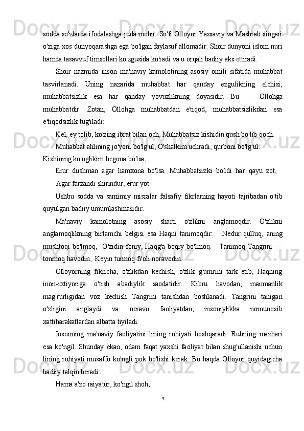 sodda so'zlarda ifodalashga juda mohir. So'fi Olloyor Yassaviy va Mashrab singari
o'ziga xos dunyoqarashga ega bo'lgan faylasuf allomadir. Shoir dunyoni islom nuri
hamda tasavvuf timsollari ko'zgusida ko'radi va u orqali badiiy aks ettiradi. 
Shoir   nazmida   inson   ma'naviy   kamolotining   asosiy   omili   sifatida   muhabbat
tasvirlanadi.   Uning   nazarida   muhabbat   har   qanday   ezgulikning   elchisi,
muhabbatsizlik   esa   har   qanday   yovuzlikning   doyasidir.   Bu   —   Ollohga
muhabbatdir.   Zotan,   Ollohga   muhabbatdan   e'tiqod,   muhabbatsizlikdan   esa
e'tiqodsizlik tug'iladi:   
Kel, ey tolib, ko'zing ibrat bilan och, Muhabbatsiz kishidin qush bo'lib qoch.  
Muhabbat ahlining jo'yoni bo'lg'ul, O'shalkim uchradi, qurboni bo'lg'ul. 
Kishining ko'nglikim begona bo'lsa,   
Erur   dushman   agar   hamxona   bo'lsa.   Muhabbatsizki   bo'ldi   har   qayu   zot,
Agar farzandi shirindur, erur yot.  
Ushbu   sodda   va   samimiy   misralar   falsafiy   fikrlarning   hayoti   tajribadan   o'tib
quyulgan badiiy umumlashmasidir. 
Ma'naviy   kamolotning   asosiy   sharti   o'zlikni   anglamoqdir.   O'zlikni
anglamoqlikning   birlamchi   belgisi   esa   Haqni   tanimoqdir:       Nedur   qulluq,   aning
mushtoqi   bo'lmoq,     O'zidin   foniy,   Haqg'a   boqiy   bo'lmoq.       Tanimoq   Tangrini   —
tonmoq havodin,  Keyin turmoq fi'oli noravodin.  
Olloyorning   fikricha,   o'zlikdan   kechish,   o'zlik   g'umrini   tark   etib,   Haqning
inon-ixtiyoriga   o'tish   abadiylik   saodatidir.   Kibru   havodan,   manmanlik
mag'rurligidan   voz   kechish   Tangrini   tanishdan   boshlanadi.   Tangrini   tanigan
o'zligini   anglaydi   va   noravo   faoliyatdan,   insoniylikka   nomunosib
xattiharakatlardan albatta tiyiladi. 
Insonning   ma'naviy   faoliyatini   lining   ruhiyati   boshqaradi.   Ruhning   mazhari
esa   ko'ngil.   Shunday   ekan,   odam   faqat   yaxshi   faoliyat   bilan   shug'ullanishi   uchun
lining  ruhiyati  musaffo  ko'ngli   pok  bo'lishi  kerak.  Bu   haqda  Olloyor   quyidagicha
badiiy talqin beradi:   
Hama a'zo raiyatur, ko'ngil shoh,  
9
  