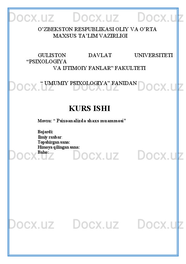 O’ZBEKSTON RESPUBLIKASI OLIY VA O’RTA
           MAXSUS TA’LIM VAZIRLIGI
GULISTON   DAVLAT   UNIVERSITETI
“PSIXOLOGIYA    
           VA IJTIMOIY FANLAR” FAKULTETI 
    
 
  “ UMUMIY PSIXOLOGIYA” FANIDAN 
                
                   KURS ISHI
Mavzu:  “  Psixoanalizda shaxs muammosi”
Bajardi:  
Ilmiy raxbar :
Topshirgan sana:
Himoya qilingan sana:
Baho: