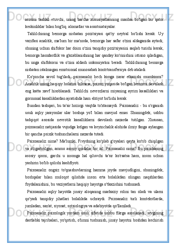 asosini   tashkil   etuvchi,   uning   barcha   xususiyatlarining   manbai   bo'lgan   bir   qator
keskinliklar bilan bog'liq. alomatlar va assotsiatsiyalar.
Tahlilchining   bemorga   nisbatan   pozitsiyasi   qat'iy   neytral   bo'lishi   kerak.   Uy
vazifasi  analitik, ma'lum  bir ma'noda, bemorga har safar o'zini  aldaganida aytadi;
shuning uchun shifokor har doim o'zini tanqidiy pozitsiyasini saqlab turishi kerak,
bemorga hamdardlik va g'azablanishning har qanday ko'rinishini istisno qiladigan,
bu   unga   shifokorni   va   o'zini   aldash   imkoniyatini   beradi.   Tahlilchining   bemorga
nisbatan istalmagan emotsional munosabati kontrtransfersiya deb ataladi.
Ko'pincha   savol   tug'iladi,   psixoanaliz   hech   kimga   zarar   etkazishi   mumkinmi?
Analitik uning haqiqiy holatini bilmasa, psixoz yoqasida bo'lgan bemorni davolash
eng   katta   xavf   hisoblanadi.   Tahlilchi   nevrozlarni   miyaning   ayrim   kasalliklari   va
gormonal kasalliklardan ajratishda ham ehtiyot bo'lishi kerak.
Bundan tashqari, bu ta'sir  hozirgi vaqtda to'xtamaydi. Psixoanaliz - bu o'rganish
usuli   aqliy   jarayonlar   ular   boshqa   yo'l   bilan   mavjud   emas.   Shuningdek,   ushbu
tadqiqot   asosida   nevrotik   kasalliklarni   davolash   nazarda   tutilgan.   Xususan,
psixoanaliz natijasida vujudga kelgan va keyinchalik alohida ilmiy fanga aylangan
bir qancha psixik tushunchalarni nazarda tutadi.
Psixoanaliz   nima?   Ma'lumki,   Freydning   ko'plab   g'oyalari   qayta   ko'rib   chiqilgan
va o'zgartirilgan, ammo asosiy qoidalar bir xil. Psixoanaliz nima? Bu psixikaning
asosiy   qismi,   garchi   u   insonga   hal   qiluvchi   ta'sir   ko'rsatsa   ham,   inson   uchun
yashirin bo'lib qolishi kashfiyoti.
Psixoanaliz   ongsiz   to'qnashuvlarning   hamma   joyda   mavjudligini,   shuningdek,
boshqalar   bilan   muloqot   qilishda   inson   erta   bolalikdan   olingan   naqshlardan
foydalanishini, bu vaziyatlarni haqiqiy hayotga o'tkazishini tushunadi.
Psixoanaliz   aqliy   hayotda   jinsiy   aloqaning   markaziy   rolini   tan   oladi   va   ularni
qo'yadi   tanqidiy   jihatlari   bolalikda   uchraydi.   Psixoanaliz   turli   kontekstlarda,
jumladan, san'at, siyosat, sotsiologiya va adabiyotda qo'llaniladi.
Psixoanaliz   psixologik   yordam   usuli   sifatida   ushbu   fikrga   asoslanadi,   sevgining
dastlabki tajribalari, yo'qotish, o'limni tushunish, jinsiy hayotni boshdan kechirish 