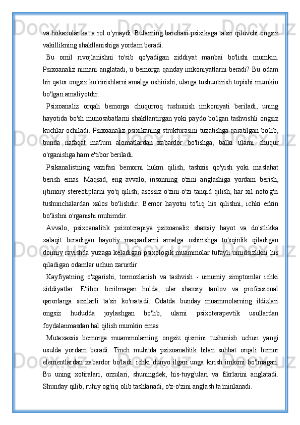 va hokazolar katta rol o'ynaydi. Bularning barchasi psixikaga ta'sir qiluvchi ongsiz
vakillikning shakllanishiga yordam beradi.
Bu   omil   rivojlanishni   to'sib   qo'yadigan   ziddiyat   manbai   bo'lishi   mumkin.
Psixoanaliz nimani anglatadi, u bemorga qanday imkoniyatlarni beradi? Bu odam
bir qator ongsiz ko'rinishlarni amalga oshirishi, ularga tushuntirish topishi mumkin
bo'lgan amaliyotdir.
Psixoanaliz   orqali   bemorga   chuqurroq   tushunish   imkoniyati   beriladi,   uning
hayotida bo'sh munosabatlarni shakllantirgan yoki paydo bo'lgan tashvishli ongsiz
kuchlar ochiladi. Psixoanaliz psixikaning strukturasini tuzatishga qaratilgan bo'lib,
bunda   nafaqat   ma'lum   alomatlardan   xabardor   bo'lishga,   balki   ularni   chuqur
o'rganishga ham e'tibor beriladi.
Psikanalistning   vazifasi   bemorni   hukm   qilish,   tashxis   qo'yish   yoki   maslahat
berish   emas.   Maqsad,   eng   avvalo,   insonning   o'zini   anglashiga   yordam   berish,
ijtimoiy stereotiplarni  yo'q qilish,  asossiz  o'zini-o'zi  tanqid qilish,  har  xil  noto'g'ri
tushunchalardan   xalos   bo'lishdir.   Bemor   hayotni   to'liq   his   qilishni,   ichki   erkin
bo'lishni o'rganishi muhimdir.
Avvalo,   psixoanalitik   psixoterapiya   psixoanaliz   shaxsiy   hayot   va   do'stlikka
xalaqit   beradigan   hayotiy   maqsadlarni   amalga   oshirishga   to'sqinlik   qiladigan
doimiy ravishda yuzaga keladigan psixologik muammolar tufayli umidsizlikni his
qiladigan odamlar uchun zarurdir.
Kayfiyatning   o'zgarishi,   tormozlanish   va   tashvish   -   umumiy   simptomlar   ichki
ziddiyatlar.   E'tibor   berilmagan   holda,   ular   shaxsiy   tanlov   va   professional
qarorlarga   sezilarli   ta'sir   ko'rsatadi.   Odatda   bunday   muammolarning   ildizlari
ongsiz   hududda   joylashgan   bo'lib,   ularni   psixoterapevtik   usullardan
foydalanmasdan hal qilish mumkin emas.
Mutaxassis   bemorga   muammolarning   ongsiz   qismini   tushunish   uchun   yangi
usulda   yordam   beradi.   Tinch   muhitda   psixoanalitik   bilan   suhbat   orqali   bemor
elementlardan  xabardor  bo'ladi.   ichki   dunyo  ilgari  unga  kirish  imkoni   bo'lmagan.
Bu   uning   xotiralari,   orzulari,   shuningdek,   his-tuyg'ulari   va   fikrlarini   anglatadi.
Shunday qilib, ruhiy og'riq olib tashlanadi, o'z-o'zini anglash ta'minlanadi. 