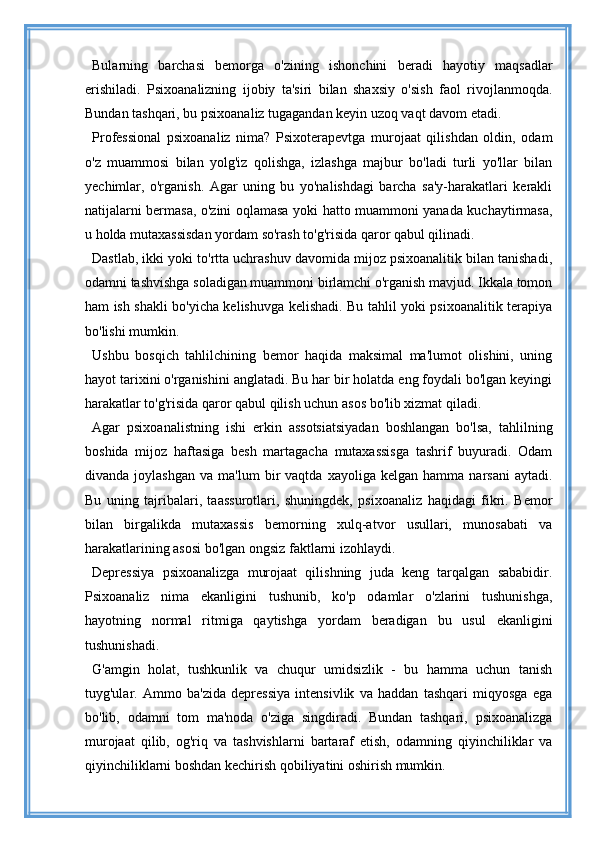 Bularning   barchasi   bemorga   o'zining   ishonchini   beradi   hayotiy   maqsadlar
erishiladi.   Psixoanalizning   ijobiy   ta'siri   bilan   shaxsiy   o'sish   faol   rivojlanmoqda.
Bundan tashqari, bu psixoanaliz tugagandan keyin uzoq vaqt davom etadi.
Professional   psixoanaliz   nima?   Psixoterapevtga   murojaat   qilishdan   oldin,   odam
o'z   muammosi   bilan   yolg'iz   qolishga,   izlashga   majbur   bo'ladi   turli   yo'llar   bilan
yechimlar,   o'rganish.   Agar   uning   bu   yo'nalishdagi   barcha   sa'y-harakatlari   kerakli
natijalarni bermasa, o'zini oqlamasa yoki hatto muammoni yanada kuchaytirmasa,
u holda mutaxassisdan yordam so'rash to'g'risida qaror qabul qilinadi.
Dastlab, ikki yoki to'rtta uchrashuv davomida mijoz psixoanalitik bilan tanishadi,
odamni tashvishga soladigan muammoni birlamchi o'rganish mavjud. Ikkala tomon
ham ish shakli bo'yicha kelishuvga kelishadi. Bu tahlil yoki psixoanalitik terapiya
bo'lishi mumkin.
Ushbu   bosqich   tahlilchining   bemor   haqida   maksimal   ma'lumot   olishini,   uning
hayot tarixini o'rganishini anglatadi. Bu har bir holatda eng foydali bo'lgan keyingi
harakatlar to'g'risida qaror qabul qilish uchun asos bo'lib xizmat qiladi.
Agar   psixoanalistning   ishi   erkin   assotsiatsiyadan   boshlangan   bo'lsa,   tahlilning
boshida   mijoz   haftasiga   besh   martagacha   mutaxassisga   tashrif   buyuradi.   Odam
divanda   joylashgan   va  ma'lum   bir   vaqtda   xayoliga  kelgan   hamma   narsani   aytadi.
Bu   uning   tajribalari,   taassurotlari,   shuningdek,   psixoanaliz   haqidagi   fikri.   Bemor
bilan   birgalikda   mutaxassis   bemorning   xulq-atvor   usullari,   munosabati   va
harakatlarining asosi bo'lgan ongsiz faktlarni izohlaydi.
Depressiya   psixoanalizga   murojaat   qilishning   juda   keng   tarqalgan   sababidir.
Psixoanaliz   nima   ekanligini   tushunib,   ko'p   odamlar   o'zlarini   tushunishga,
hayotning   normal   ritmiga   qaytishga   yordam   beradigan   bu   usul   ekanligini
tushunishadi.
G'amgin   holat,   tushkunlik   va   chuqur   umidsizlik   -   bu   hamma   uchun   tanish
tuyg'ular.   Ammo   ba'zida   depressiya   intensivlik   va   haddan   tashqari   miqyosga   ega
bo'lib,   odamni   tom   ma'noda   o'ziga   singdiradi.   Bundan   tashqari,   psixoanalizga
murojaat   qilib,   og'riq   va   tashvishlarni   bartaraf   etish,   odamning   qiyinchiliklar   va
qiyinchiliklarni boshdan kechirish qobiliyatini oshirish mumkin. 