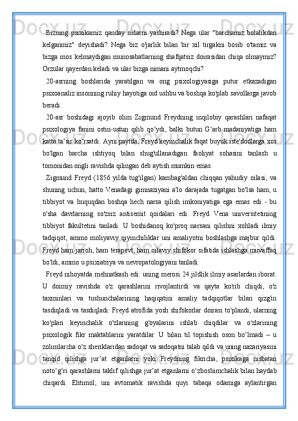 Bizning   psixikamiz   qanday   sirlarni   yashiradi?   Nega   ular   "barchamiz   bolalikdan
kelganmiz"   deyishadi?   Nega   biz   o'jarlik   bilan   bir   xil   tirgakni   bosib   o'tamiz   va
bizga  mos  kelmaydigan  munosabatlarning  shafqatsiz  doirasidan  chiqa  olmaymiz?
Orzular qayerdan keladi va ular bizga nimani aytmoqchi?
20-asrning   boshlarida   yaratilgan   va   ong   psixologiyasiga   putur   etkazadigan
psixoanaliz insonning ruhiy hayotiga oid ushbu va boshqa ko'plab savollarga javob
beradi.
20-asr   boshidagi   ajoyib   olim   Zigmund   Freydning   inqilobiy   qarashlari   nafaqat
psixologiya   fanini   ostin-ustun   qilib   qo ydi,   balki   butun   G arb   madaniyatiga   hamʻ ʻ
katta ta sir ko rsatdi. Ayni paytda, Freyd keyinchalik faqat buyuk iste'dodlarga xos	
ʼ ʻ
bo'lgan   barcha   ishtiyoq   bilan   shug'ullanadigan   faoliyat   sohasini   tanlash   u
tomonidan ongli ravishda qilingan deb aytish mumkin emas.
Zigmund   Freyd   (1856   yilda   tug'ilgan)   kambag'aldan   chiqqan   yahudiy   oilasi,   va
shuning   uchun,   hatto   Venadagi   gimnaziyani   a'lo   darajada   tugatgan   bo'lsa   ham,   u
tibbiyot   va   huquqdan   boshqa   hech   narsa   qilish   imkoniyatiga   ega   emas   edi   -   bu
o'sha   davrlarning   so'zsiz   antisemit   qoidalari   edi.   Freyd   Vena   universitetining
tibbiyot   fakultetini   tanladi.   U   boshidanoq   ko'proq   narsani   qilishni   xohladi   ilmiy
tadqiqot,   ammo   moliyaviy   qiyinchiliklar   uni   amaliyotni   boshlashga   majbur   qildi.
Freyd ham jarroh, ham terapevt, ham oilaviy shifokor sifatida ishlashga muvaffaq
bo'ldi, ammo u psixiatriya va nevropatologiyani tanladi.
Freyd nihoyatda mehnatkash edi: uning merosi 24 jildlik ilmiy asarlardan iborat.
U   doimiy   ravishda   o'z   qarashlarini   rivojlantirdi   va   qayta   ko'rib   chiqdi,   o'z
taxminlari   va   tushunchalarining   haqiqatini   amaliy   tadqiqotlar   bilan   qizg'in
tasdiqladi va tasdiqladi. Freyd atrofida yosh shifokorlar doirasi to'plandi, ularning
ko'plari   keyinchalik   o'zlarining   g'oyalarini   ishlab   chiqdilar   va   o'zlarining
psixologik   fikr   maktablarini   yaratdilar.   U   bilan   til   topishish   oson   bo‘lmadi   –   u
zolimlarcha o‘z sheriklaridan sadoqat va sadoqatni talab qildi va uning nazariyasini
tanqid   qilishga   jur’at   etganlarni   yoki   Freydning   fikricha,   psixikaga   nisbatan
noto‘g‘ri qarashlarni taklif qilishga jur’at etganlarni o‘zboshimchalik bilan haydab
chiqardi.   Ehtimol,   uni   avtomatik   ravishda   quyi   tabaqa   odamiga   aylantirgan 