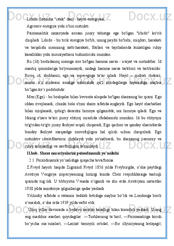 Libido (lotincha "istak" dan) - hayot energiyasi;
Agressiv energiya yoki o'lim instinkti.
Psixoanalitik   nazariyada   asosan   jinsiy   tabiatga   ega   bo'lgan   "libido"   ko'rib
chiqiladi. Libido - bu tirik energiya bo'lib, uning paydo bo'lishi, miqdori, harakati
va   tarqalishi   insonning   xatti-harakati,   fikrlari   va   tajribalarida   kuzatilgan   ruhiy
kasalliklar yoki xususiyatlarni tushuntirishi mumkin.
Bu  (Id)   boshidanoq  insonga  xos  bo'lgan  hamma  narsa   -  irsiyat  va  instinktlar. Id
mantiq   qonunlariga   bo'ysunmaydi,   undagi   hamma   narsa   tartibsiz   va   tartibsizdir.
Biroq,   id,   shubhasiz,   ego   va   superegoga   ta'sir   qiladi.   Hayit   –   qudrati   cheksiz,
ammo   o‘z   irodasini   amalga   oshirishda   qo‘l   ostidagilarga   tayanishga   majbur
bo‘lgan ko‘r podshohdir.
Men (Ego) - bu boshqalar bilan bevosita aloqada bo'lgan shaxsning bir qismi. Ego
iddan rivojlanadi, chunki bola o'zini shaxs sifatida anglaydi. Ego hayit sharbatlari
bilan   oziqlanadi,   qobig'i   daraxtni   himoya   qilganidek,   uni   himoya   qiladi.   Ego   va
Idning   o'zaro   ta'siri   jinsiy   ehtiyoj   misolida   ifodalanishi   mumkin:   Id   bu   ehtiyojni
to'g'ridan-to'g'ri jinsiy faoliyat orqali chiqaradi, Ego qachon va qanday sharoitlarda
bunday   faoliyat   maqsadga   muvofiqligini   hal   qilish   uchun   chaqiriladi.   Ego
instinktiv   identifikatorni   cheklaydi   yoki   yo'naltiradi,   bu   shaxsning   jismoniy   va
ruhiy salomatligi va xavfsizligini ta'minlaydi.
II.bob.   Shaxs nazariyalarini psixodinamik yo’nalishi
   2.1.   Psixodinamik yo ’ nalishga qisqacha tavsifnoma.
Z.Freyd   hayoti   haqida   Zigmund   Freyd   1856   yilda   Freyburgda,   o’sha   paytdagi
Avstriya   Vengriya   imperiyasining   hozirgi   kunda   Chex   respublikasiga   taaluqli
qismida   tug`ildi.   U   tibbiyotni   Venada   o‘rgandi   va   shu   erda   Avstriyani   natsistlar
1938 yilda anneksiya qilgunlariga qadar yashadi. 
YAhudiy   sifatida   u   vatanini   tashlab   ketishga   majbur   bo‘ldi   va   Londonga   borib
o‘rnashdi, o‘sha erda 1939 yilda vafot etdi.
  Uzoq yillar davomida u bedavo saraton kasalligi  bilan kurashib  yashadi. Uning
eng   mashhur   asarlari   quyidagilar:   ―Tushlarning   ta`biri ,   ―Psixoanalizga   kirish‖
bo‘yicha   ma`ruzalar ,   ―Lazzat   tamoyili   ortida ,   ―Bir   illyuziyaning   kelajagi ,	
‖ ‖ ‖ 