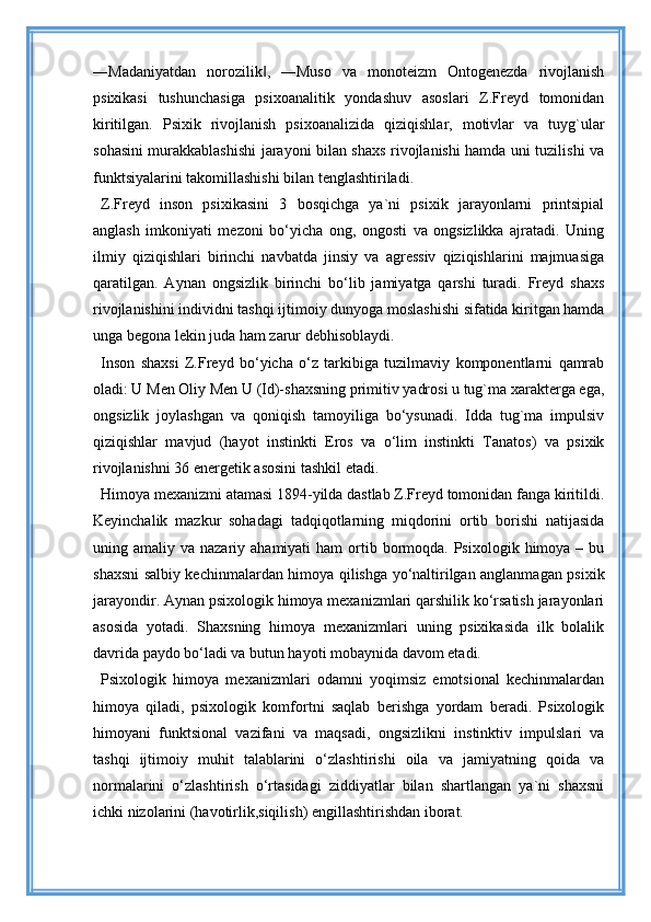 ―Madaniyatdan   norozilik ,   ―Muso   va   monoteizm   Ontogenezda   rivojlanish‖
psixikasi   tushunchasiga   psixoanalitik   yondashuv   asoslari   Z.Freyd   tomonidan
kiritilgan.   Psixik   rivojlanish   psixoanalizida   qiziqishlar,   motivlar   va   tuyg`ular
sohasini murakkablashishi  jarayoni bilan shaxs rivojlanishi hamda uni tuzilishi va
funktsiyalarini takomillashishi bilan tenglashtiriladi. 
Z.Freyd   inson   psixikasini   3   bosqichga   ya`ni   psixik   jarayonlarni   printsipial
anglash   imkoniyati   mezoni   bo‘yicha   ong,   ongosti   va   ongsizlikka   ajratadi.   Uning
ilmiy   qiziqishlari   birinchi   navbatda   jinsiy   va   agressiv   qiziqishlarini   majmuasiga
qaratilgan.   Aynan   ongsizlik   birinchi   bo‘lib   jamiyatga   qarshi   turadi.   Freyd   shaxs
rivojlanishini individni tashqi ijtimoiy dunyoga moslashishi sifatida kiritgan hamda
unga begona lekin juda ham zarur debhisoblaydi. 
Inson   shaxsi   Z.Freyd   bo‘yicha   o‘z   tarkibiga   tuzilmaviy   komponentlarni   qamrab
oladi: U Men Oliy Men U (Id)-shaxsning primitiv yadrosi u tug`ma xarakterga ega,
ongsizlik   joylashgan   va   qoniqish   tamoyiliga   bo‘ysunadi.   Idda   tug`ma   impulsiv
qiziqishlar   mavjud   (hayot   instinkti   Eros   va   o‘lim   instinkti   Tanatos)   va   psixik
rivojlanishni 36 energetik asosini tashkil etadi.
Himoya mexanizmi atamasi 1894-yilda dastlab Z.Freyd tomonidan fanga kiritildi.
Keyinchalik   mazkur   sohadagi   tadqiqotlarning   miqdorini   ortib   borishi   natijasida
uning amaliy  va nazariy  ahamiyati   ham  ortib bormoqda. Psixologik  himoya –  bu
shaxsni salbiy kechinmalardan himoya qilishga yo‘naltirilgan anglanmagan psixik
jarayondir. Aynan psixologik himoya mexanizmlari qarshilik ko‘rsatish jarayonlari
asosida   yotadi.   Shaxsning   himoya   mexanizmlari   uning   psixikasida   ilk   bolalik
davrida paydo bo‘ladi va butun hayoti mobaynida davom etadi. 
Psixologik   himoya   mexanizmlari   odamni   yoqimsiz   emotsional   kechinmalardan
himoya   qiladi,   psixologik   komfortni   saqlab   berishga   yordam   beradi.   Psixologik
himoyani   funktsional   vazifani   va   maqsadi,   ongsizlikni   instinktiv   impulslari   va
tashqi   ijtimoiy   muhit   talablarini   o‘zlashtirishi   oila   va   jamiyatning   qoida   va
normalarini   o‘zlashtirish   o‘rtasidagi   ziddiyatlar   bilan   shartlangan   ya`ni   shaxsni
ichki nizolarini (havotirlik,siqilish) engillashtirishdan iborat.