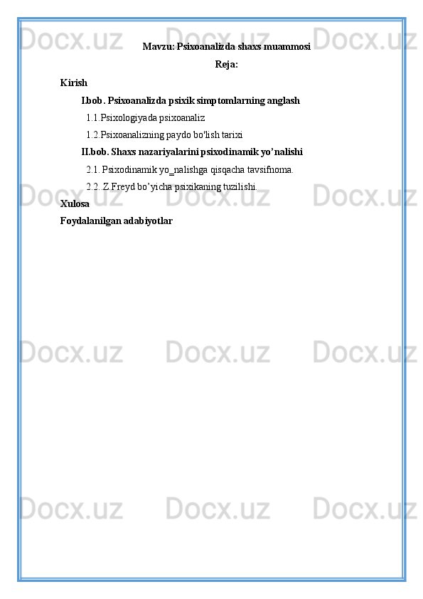 Mavzu:   Psixoanalizda shaxs muammosi
Reja:
Kirish
I.bob.  Psixoanalizda psixik simptomlarning anglash
   1.1. Psixologiyada psixoanaliz
  1.2.Psixoanalizning paydo bo'lish tarixi
II.bob.   Shaxs nazariyalarini psixodinamik yo’nalishi
   2.1.   Psixodinamik yo‗nalishga qisqacha tavsifnoma.
  2.2..Z.Freyd bo’yicha psixikaning tuzilishi.
Xulosa
Foydalanilgan adabiyotlar 