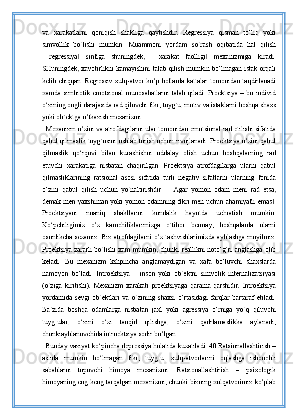 va   xarakatlarni   qoniqish   shakliga   qaytishdir.   Regressiya   qisman   to‘liq   yoki
simvollik   bo‘lishi   mumkin.   Muammoni   yordam   so‘rash   oqibatida   hal   qilish
―regressiya   sinfiga   shuningdek,   ―xarakat   faolligi   mexanizmiga   kiradi.‖ ‖
SHuningdek, xavotirlikni kamayishini talab qilish mumkin bo‘lmagan istak orqali
kelib chiqqan. Regressiv xulq-atvor ko‘p hollarda kattalar tomonidan taqdirlanadi
xamda   simbiotik   emotsional   munosabatlarni   talab   qiladi.   Proektsiya   –   bu   individ
o‘zining ongli darajasida rad qiluvchi fikr, tuyg`u, motiv va istaklarni boshqa shaxs
yoki ob`ektga o‘tkazish mexanizmi. 
Mexanizm o‘zini va atrofdagilarni ular tomonidan emotsional rad etilishi sifatida
qabul qilmaslik tuyg`usini ushlab turish uchun rivojlanadi. Proektsiya o‘zini qabul
qilmaslik   qo‘rquvi   bilan   kurashishni   uddalay   olish   uchun   boshqalarning   rad
etuvchi   xarakatiga   nisbatan   chaqirilgan.   Proektsiya   atrofdagilarga   ularni   qabul
qilmasliklarining   ratsional   asosi   sifatida   turli   negativ   sifatlarni   ularning   fonida
o‘zini   qabul   qilish   uchun   yo‘naltirishdir.   ―Agar   yomon   odam   meni   rad   etsa,
demak men yaxshiman yoki yomon odamning fikri men uchun ahamiyatli emas .	
‖
Proektsiyani   noaniq   shakllarini   kundalik   hayotda   uchratish   mumkin.
Ko‘pchiligimiz   o‘z   kamchiliklarimizga   e`tibor   bermay,   boshqalarda   ularni
osonlikcha sezamiz. Biz atrofdagilarni o‘z tashvishlarimizda ayblashga moyilmiz.
Proektsiya zararli bo‘lishi  xam mumkin, chunki reallikni noto‘g`ri anglashga  olib
keladi.   Bu   mexanizm   kshpincha   anglamaydigan   va   xafa   bo‘luvchi   shaxslarda
namoyon   bo‘ladi.   Introektsiya   –   inson   yoki   ob`ektni   simvolik   internalizatsiyasi
(o‘ziga   kiritishi).   Mexanizm   xarakati   proektsiyaga   qarama-qarshidir.   Introektsiya
yordamida   sevgi   ob`ektlari   va   o‘zining   shaxsi   o‘rtasidagi   farqlar   bartaraf   etiladi.
Ba`zida   boshqa   odamlarga   nisbatan   jaxl   yoki   agressiya   o‘rniga   yo‘q   qiluvchi
tuyg`ular,   o‘zini   o‘zi   tanqid   qilishga,   o‘zini   qadrlamaslikka   aylanadi,
chunkiayblanuvchida introektsiya sodir bo‘lgan. 
Bunday vaziyat ko‘pincha depressiya holatida kuzatiladi. 40 Ratsionallashtirish –
aslida   mumkin   bo‘lmagan   fikr,   tuyg`u,   xulq-atvorlarini   oqlashga   ishonchli
sabablarni   topuvchi   himoya   mexanizmi.   Ratsionallashtirish   –   psixologik
himoyaning eng keng tarqalgan mexanizmi, chunki bizning xulqatvorimiz ko‘plab 