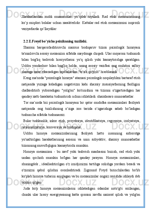 Xarakatlaridan   xuddi   muammolari   yo‘qdek   tuyuladi.   Rad   etish   mexanizmining
ko‘p miqdori bolalar uchun xarakterlidir. Kattalar rad etish mexanizmini inqirozli
vaziyatlarda qo‘llaydilar
2.2 Z.Freyd bo’yicha psixikaning tuzilishi.
Shaxsni   barqarorlashtiruvchi   maxsus   boshqaruv   tizimi   psixologik   himoyani
ta'minlovchi asosiy mexanizm sifatida maydonga chiqadi. Ular mojaroni tushunish
bilan   bog'liq   tashvish   hissiyotlarini   yo'q   qilish   yoki   kamaytirishga   qaratilgan.
Ushbu   yondashuv   bilan   bog'liq   holda,   uning   asosiy   vazifasi   ong   muhitini   salbiy
shaxsga zarar etkazadigan tajribalardan "to'sib qo'yish" hisoblanadi.
Keng ma'noda "psixologik himoya" atamasi psixologik noqulaylikni bartaraf etish
natijasida   yuzaga   keladigan   negativizm   kabi   shaxsiy   xususiyatlarning   faolligini
chalkashtirib   yuboradigan   "yolg'on"   ko'rinishini   va   tizimni   o'zgartiradigan   har
qanday xatti-harakatni tushuntirish uchun ishlatiladi. shaxslararo munosabatlar.
Tor   ma’noda   biz  psixologik   himoyani   bir   qator   mudofaa   mexanizmlari   faoliyati
natijasida   ong   tuzilishining   o‘ziga   xos   tarzda   o‘zgarishiga   sabab   bo‘ladigan
tushuncha sifatida tushunamiz.
Bular  tushkunlik, inkor  etish, proyeksiya, identifikatsiya,  regressiya,  izolyatsiya,
ratsionalizatsiya, konversiya va boshqalar.
Ushbu   himoya   mexanizmlarining   faoliyati   hatto   insonning   axborotga
yo'naltirilgan   harakatlarining   asosini   va   unin   subyektiv,   shaxsiy   munosabatlar
tizimining muvofiqligini kamaytirishi mumkin.
Himoya   mexanizmi   -   bu   xavf   yoki   tashvish   manbasini   buzish,   rad   etish   yoki
undan   qochish   mumkin   bo'lgan   har   qanday   jarayon.   Himoya   mexanizmlari,
shuningdek   ,   ideallashtirilgan   o'z   imidjimizni   tartibga   solishga   yordam   beradi   va
o'zimizni   qabul   qilishni   osonlashtiradi.   Zigmund   Freyd   birinchilardan   bo'lib
ko'plab himoya turlarini aniqlagan va bu mexanizmlar ongsiz ravishda ishlaydi deb
taxmin qilgan.
Juda   ko'p   himoya   mexanizmlarini   ishlatadigan   odamlar   noto'g'ri   sozlangan,
chunki   ular   hissiy   energiyasining   katta   qismini   xavfni   nazorat   qilish   va   yolg'on 