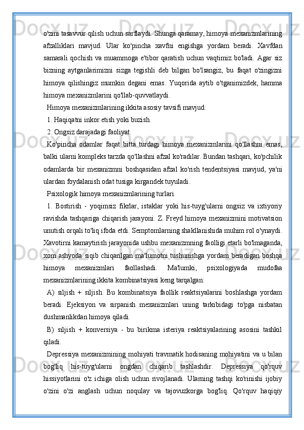 o'zini tasavvur qilish uchun sarflaydi. Shunga qaramay, himoya mexanizmlarining
afzalliklari   mavjud.   Ular   ko'pincha   xavfni   engishga   yordam   beradi.   Xavfdan
samarali  qochish   va  muammoga  e'tibor   qaratish  uchun  vaqtimiz  bo'ladi.  Agar  siz
bizning   aytganlarimizni   sizga   tegishli   deb   bilgan   bo'lsangiz,   bu   faqat   o'zingizni
himoya   qilishingiz   mumkin   degani   emas.   Yuqorida   aytib   o'tganimizdek,   hamma
himoya mexanizmlarini qo'llab-quvvatlaydi.
Himoya mexanizmlarining ikkita asosiy tavsifi mavjud:
1. Haqiqatni inkor etish yoki buzish.
2. Ongsiz darajadagi faoliyat.
Ko'pincha   odamlar   faqat   bitta   turdagi   himoya   mexanizmlarini   qo'llashni   emas,
balki ularni kompleks tarzda qo'llashni afzal ko'radilar. Bundan tashqari, ko'pchilik
odamlarda   bir   mexanizmni   boshqasidan   afzal   ko'rish   tendentsiyasi   mavjud,   ya'ni
ulardan foydalanish odat tusiga kirgandek tuyuladi.
Psixologik himoya mexanizmlarining turlari.
1.   Bostirish   -   yoqimsiz   fikrlar,   istaklar   yoki   his-tuyg'ularni   ongsiz   va   ixtiyoriy
ravishda tashqariga chiqarish jarayoni. Z. Freyd himoya mexanizmini motivatsion
unutish orqali to'liq ifoda etdi. Semptomlarning shakllanishida muhim rol o'ynaydi.
Xavotirni kamaytirish jarayonida ushbu mexanizmning faolligi etarli bo'lmaganda,
xom ashyoda  siqib chiqarilgan ma'lumotni tushunishga  yordam  beradigan boshqa
himoya   mexanizmlari   faollashadi.   Ma'lumki,   psixologiyada   mudofaa
mexanizmlarining ikkita kombinatsiyasi keng tarqalgan:
A)   siljish   +   siljish.   Bu   kombinatsiya   faollik   reaktsiyalarini   boshlashga   yordam
beradi.   Ejeksiyon   va   sirpanish   mexanizmlari   uning   tarkibidagi   to'pga   nisbatan
dushmanlikdan himoya qiladi.
B)   siljish   +   konversiya   -   bu   birikma   isteriya   reaktsiyalarining   asosini   tashkil
qiladi.
Depressiya mexanizmining mohiyati travmatik hodisaning mohiyatini va u bilan
bog'liq   his-tuyg'ularni   ongdan   chiqarib   tashlashdir.   Depressiya   qo'rquv
hissiyotlarini   o'z   ichiga   olish   uchun   rivojlanadi.   Ularning   tashqi   ko'rinishi   ijobiy
o'zini   o'zi   anglash   uchun   noqulay   va   tajovuzkorga   bog'liq.   Qo'rquv   haqiqiy 