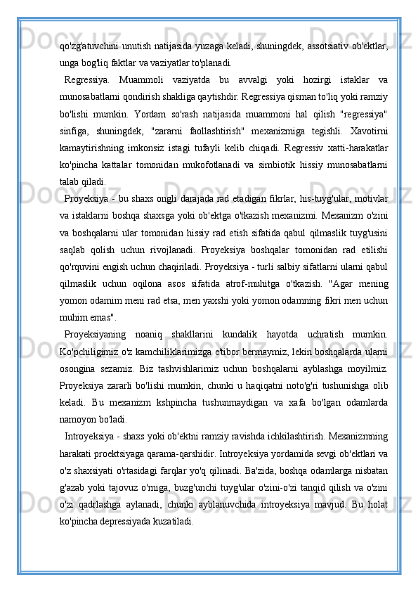 qo'zg'atuvchini  unutish natijasida yuzaga keladi, shuningdek, assotsiativ ob'ektlar,
unga bog'liq faktlar va vaziyatlar to'planadi.
Regressiya.   Muammoli   vaziyatda   bu   avvalgi   yoki   hozirgi   istaklar   va
munosabatlarni qondirish shakliga qaytishdir. Regressiya qisman to'liq yoki ramziy
bo'lishi   mumkin.   Yordam   so'rash   natijasida   muammoni   hal   qilish   "regressiya"
sinfiga,   shuningdek,   "zararni   faollashtirish"   mexanizmiga   tegishli.   Xavotirni
kamaytirishning   imkonsiz   istagi   tufayli   kelib   chiqadi.   Regressiv   xatti-harakatlar
ko'pincha   kattalar   tomonidan   mukofotlanadi   va   simbiotik   hissiy   munosabatlarni
talab qiladi.
Proyeksiya - bu shaxs ongli darajada rad etadigan fikrlar, his-tuyg'ular, motivlar
va istaklarni boshqa shaxsga yoki ob'ektga o'tkazish mexanizmi. Mexanizm o'zini
va   boshqalarni   ular   tomonidan   hissiy   rad   etish   sifatida   qabul   qilmaslik   tuyg'usini
saqlab   qolish   uchun   rivojlanadi.   Proyeksiya   boshqalar   tomonidan   rad   etilishi
qo'rquvini engish uchun chaqiriladi. Proyeksiya - turli salbiy sifatlarni ularni qabul
qilmaslik   uchun   oqilona   asos   sifatida   atrof-muhitga   o'tkazish.   "Agar   mening
yomon odamim meni rad etsa, men yaxshi yoki yomon odamning fikri men uchun
muhim emas".
Proyeksiyaning   noaniq   shakllarini   kundalik   hayotda   uchratish   mumkin.
Ko'pchiligimiz o'z kamchiliklarimizga e'tibor bermaymiz, lekin boshqalarda ularni
osongina   sezamiz.   Biz   tashvishlarimiz   uchun   boshqalarni   ayblashga   moyilmiz.
Proyeksiya   zararli   bo'lishi   mumkin,   chunki   u   haqiqatni   noto'g'ri   tushunishga   olib
keladi.   Bu   mexanizm   kshpincha   tushunmaydigan   va   xafa   bo'lgan   odamlarda
namoyon bo'ladi.
Introyeksiya - shaxs yoki ob'ektni ramziy ravishda ichkilashtirish. Mexanizmning
harakati proektsiyaga qarama-qarshidir. Introyeksiya yordamida sevgi ob'ektlari va
o'z shaxsiyati o'rtasidagi farqlar yo'q qilinadi. Ba'zida, boshqa odamlarga nisbatan
g'azab   yoki  tajovuz   o'rniga,   buzg'unchi  tuyg'ular   o'zini-o'zi  tanqid  qilish  va  o'zini
o'zi   qadrlashga   aylanadi,   chunki   ayblanuvchida   introyeksiya   mavjud.   Bu   holat
ko'pincha depressiyada kuzatiladi.