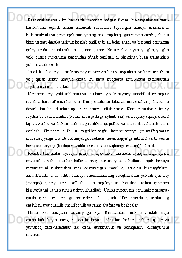 Ratsionalizatsiya   -   bu   haqiqatda   imkonsiz   bo'lgan   fikrlar,   his-tuyg'ular   va   xatti-
harakatlarni   oqlash   uchun   ishonchli   sabablarni   topadigan   himoya   mexanizmi.
Ratsionalizatsiya psixologik himoyaning eng keng tarqalgan mexanizmidir, chunki
bizning xatti-harakatlarimiz ko'plab omillar bilan belgilanadi va biz buni o'zimizga
qulay tarzda tushuntirsak, uni oqilona qilamiz. Ratsionalizatsiyani yolg'on, yolg'on
yoki   ongsiz   mexanizm   tomonidan   o'ylab   topilgan   til   biriktirish   bilan   aralashtirib
yubormaslik kerak.
Intellektualizatsiya - bu kimyoviy mexanizm hissiy tuyg'ularni va kechirimlilikni
yo'q   qilish   uchun   mavjud   emas.   Bu   katta   miqdorda   intellektual   zaxiralardan
foydalanishni talab qiladi.
Kompensatsiya yoki sublimatsiya - bu haqiqiy yoki hayotiy kamchiliklarni ongsiz
ravishda   bartaraf  etish  harakati.  Kompensatorlar  tabiatan  universaldir  ,  chunki  bu
deyarli   barcha   odamlarning   o'z   maqomini   olish   istagi.   Kompensatsiya   ijtimoiy
foydali bo'lishi mumkin (ko'zni musiqachiga aylantirish) va noqulay (qisqa odam)
tajovuzkorlik   va   hukmronlik,   nogironlikni   qo'pollik   va   moslashuvchanlik   bilan
qoplash.   Shunday   qilib,   u   to'g'ridan-to'g'ri   kompensatsiya   (muvaffaqiyatsiz
muvaffaqiyatga erishib bo'lmaydigan  sohada  muvaffaqiyatga intilish)  va bilvosita
kompensatsiyaga (boshqa muhitda o'zini o'zi tasdiqlashga intilish) bo'linadi.
Reaktiv   tuzilmalar,   ayniqsa,   jinsiy   va   tajovuzkor   ma'noda,   ayniqsa,   unga   qarshi
munosabat   yoki   xatti-harakatlarni   rivojlantirish   yoki   ta'kidlash   orqali   himoya
mexanizmini   tushunishga   mos   kelmaydigan   moyillik,   istak   va   his-tuyg'ularni
almashtiradi.   Ular   ushbu   himoya   mexanizmining   rivojlanishini   yuksak   ijtimoiy
(axloqiy)   qadriyatlarni   egallash   bilan   bog'laydilar.   Reaktiv   tuzilma   quvonch
hissiyotlarini ushlab turish uchun ishlatiladi. Ushbu mexanizm qonunning qarama-
qarshi   qoidalarini   amalga   oshirishni   talab   qiladi.   Ular   orasida   qarashlarning
qat'iyligi, uyatchanlik, mehribonlik va rahm-shafqat va boshqalar
Himo   ikki   bosqichli   xususiyatga   ega.   Birinchidan,   imkonsiz   istak   siqib
chiqariladi,   keyin   uning   antitezi   kuchayadi.   Masalan,   haddan   tashqari   ijobiy   va
yumshoq   xatti-harakatlar   rad   etish,   dushmanlik   va   boshqalarni   kuchaytirishi
mumkin. 