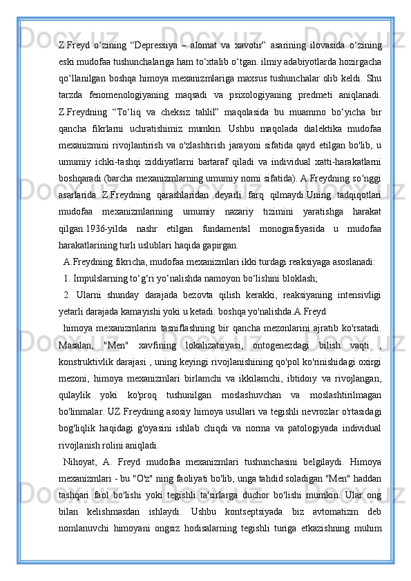 Z.Freyd   o‘zining   “Depressiya   –   alomat   va   xavotir”   asarining   ilovasida   o‘zining
eski mudofaa tushunchalariga ham to‘xtalib o‘tgan. ilmiy adabiyotlarda hozirgacha
qo llanilgan  boshqa  himoya  mexanizmlariga  maxsus   tushunchalar   olib  keldi. Shuʻ
tarzda   fenomenologiyaning   maqsadi   va   psixologiyaning   predmeti   aniqlanadi.
Z.Freydning   “To‘liq   va   cheksiz   tahlil”   maqolasida   bu   muammo   bo‘yicha   bir
qancha   fikrlarni   uchratishimiz   mumkin.   Ushbu   maqolada   dialektika   mudofaa
mexanizmini   rivojlantirish   va   o'zlashtirish   jarayoni   sifatida   qayd   etilgan   bo'lib,   u
umumiy   ichki-tashqi   ziddiyatlarni   bartaraf   qiladi   va   individual   xatti-harakatlarni
boshqaradi (barcha mexanizmlarning umumiy nomi sifatida). A.Freydning so nggi	
ʻ
asarlarida   Z.Freydning   qarashlaridan   deyarli   farq   qilmaydi.Uning   tadqiqotlari
mudofaa   mexanizmlarining   umumiy   nazariy   tizimini   yaratishga   harakat
qilgan.1936-yilda   nashr   etilgan   fundamental   monografiyasida   u   mudofaa
harakatlarining turli uslublari haqida gapirgan.
A.Freydning fikricha, mudofaa mexanizmlari ikki turdagi reaksiyaga asoslanadi:
1. Impulslarning to‘g‘ri yo‘nalishda namoyon bo‘lishini bloklash;
2.   Ularni   shunday   darajada   bezovta   qilish   kerakki,   reaksiyaning   intensivligi
yetarli darajada kamayishi yoki u ketadi. boshqa yo'nalishda.A.Freyd
himoya   mexanizmlarini   tasniflashning   bir   qancha   mezonlarini   ajratib   ko'rsatadi.
Masalan,   "Men"   xavfining   lokalizatsiyasi,   ontogenezdagi   bilish   vaqti   ,
konstruktivlik darajasi , uning keyingi rivojlanishining qo'pol ko'rinishidagi oxirgi
mezoni,   himoya   mexanizmlari   birlamchi   va   ikkilamchi,   ibtidoiy   va   rivojlangan,
qulaylik   yoki   ko'proq   tushunilgan   moslashuvchan   va   moslashtirilmagan
bo'linmalar. UZ Freydning asosiy himoya usullari va tegishli nevrozlar o'rtasidagi
bog'liqlik   haqidagi   g'oyasini   ishlab   chiqdi   va   norma   va   patologiyada   individual
rivojlanish rolini aniqladi.
Nihoyat,   A.   Freyd   mudofaa   mexanizmlari   tushunchasini   belgilaydi.   Himoya
mexanizmlari - bu "O'z" ning faoliyati bo'lib, unga tahdid soladigan "Men" haddan
tashqari   faol   bo'lishi   yoki   tegishli   ta'sirlarga   duchor   bo'lishi   mumkin.   Ular   ong
bilan   kelishmasdan   ishlaydi.   Ushbu   kontseptsiyada   biz   avtomatizm   deb
nomlanuvchi   himoyani   ongsiz   hodisalarning   tegishli   turiga   etkazishning   muhim 