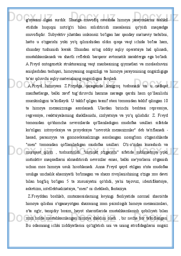 g'oyasini   ilgari   surdik.   Shunga   muvofiq   ravishda   himoya   jarayonlarini   tashkil
etishda   huquqni   noto'g'ri   bilan   solishtirish   masalasini   qo'yish   maqsadga
muvofiqdir.   Subyektiv   jihatdan   imkonsiz   bo'lgan   har   qanday   ma'naviy   tarkibni,
hatto   u   o'zgarishi   yoki   yo'q   qilinishidan   oldin   qisqa   vaqt   ichida   bo'lsa   ham,
shunday   tushunish   kerak.   Shundan   so'ng   oddiy   aqliy   operatsiya   hal   qilinadi,
mustahkamlanadi   va   shartli   refleksli   barqaror   avtomatik   xarakterga   ega   bo'ladi.
A.Freyd   ontogenetik   strukturaning   vaqt   manbasining   qiymatlari   va   moslashuvini
aniqlashdan   tashqari,   himoyaning   ongsizligi   va   himoya   jarayonining   ongsizligiga
ta'sir qiluvchi aqliy materialning ongsizligini farqladi.
A.Freyd   himoyani   Z.Freydga   qaraganda   kengroq   tushunadi   va   u   nafaqat
manfaatlarga,   balki   xavf   tug‘diruvchi   hamma   narsaga   qarshi   ham   qo‘llanilishi
mumkinligini ta’kidlaydi. U taklif qilgan tasnif otasi tomonidan taklif qilingan 10
ta   himoya   mexanizmiga   asoslanadi.   Ulardan   birinchi   beshtasi   repressiya,
regressiya,   reaktsiyalarning   shakllanishi,   izolyatsiya   va   yo'q   qilishdir.   Z.   Freyd
tomonidan   qo'shimcha   nevrozlarda   qo'llaniladigan   mudofaa   usullari   sifatida
ko'rilgan:   introyeksiya   va   proyeksiya   "nevrotik   mexanizmlar"   deb   ta'riflanadi   -
hasad,   paranoyya   va   gomoseksualizmga   asoslangan   nosog'lom   o'zgarishlarda
"men"   tomonidan   qo'llaniladigan   mudofaa   usullari:   O'z-o'zidan   kurashish   va
murojaat   qilish   ,   tushuntirildi.   "instinkt   o'zgarishi"   sifatida   sublimatsiya   yoki
instinktiv   maqsadlarni   almashtirish   nevrozlar   emas,   balki   me'yorlarni   o'rganish
uchun   mos   himoya   usuli   hisoblanadi.   Anna   Freyd   qayd   etilgan   o'nta   mudofaa
usuliga   unchalik   ahamiyatli   bo'lmagan   va   shaxs   rivojlanishining   o'ziga   xos   davri
bilan   bog'liq   bo'lgan   5   ta   xususiyatni   qo'shdi,   ya'ni   tajovuz,   identifikatsiya,
asketizm, intellektualizatsiya, "men" ni cheklash, fantaziya.
Z.Freyddan   boshlab,   mutaxassislarning   keyingi   faoliyatida   normal   sharoitda
himoya   qilishni   o'rganayotgan   shaxsning   xom   psixologik   himoya   mexanizmlari,
o'ta   og'ir,   tanqidiy   bosim,   hayot   sharoitlarida   mustahkamlanish   qobiliyati   bilan
xom   holda  mustahkamlangan   himoya   shaklini  oladi.  ,  bir   necha  bor   ta'kidlangan.
Bu   odamning   ichki   ziddiyatlarini   qo'zg'atish   uni   va   uning   atrofidagilarni   ongsiz 