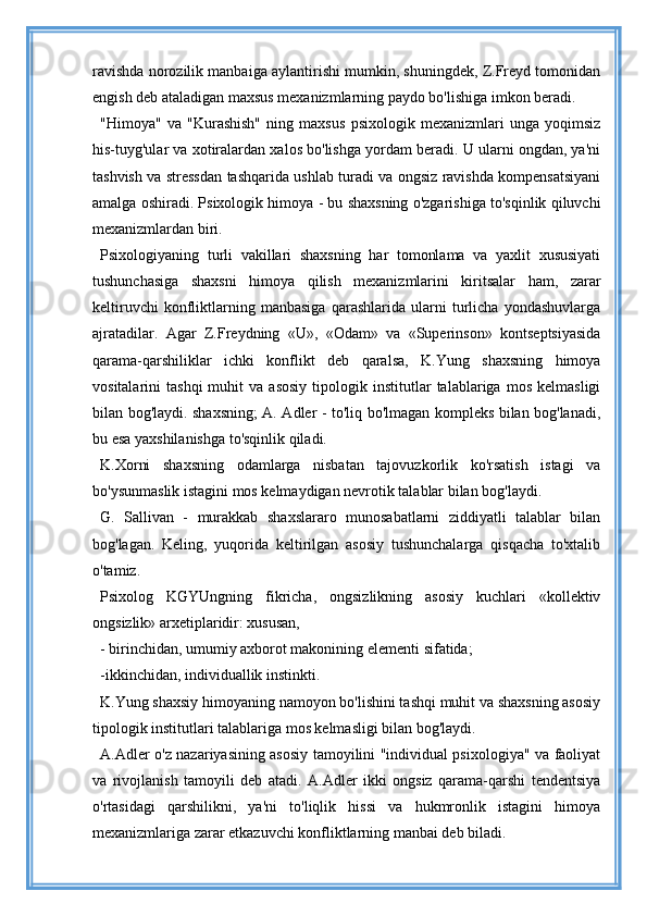 ravishda norozilik manbaiga aylantirishi mumkin, shuningdek, Z.Freyd tomonidan
engish deb ataladigan maxsus mexanizmlarning paydo bo'lishiga imkon beradi.
"Himoya"   va   "Kurashish"   ning   maxsus   psixologik   mexanizmlari   unga   yoqimsiz
his-tuyg'ular va xotiralardan xalos bo'lishga yordam beradi. U ularni ongdan, ya'ni
tashvish va stressdan tashqarida ushlab turadi va ongsiz ravishda kompensatsiyani
amalga oshiradi. Psixologik himoya - bu shaxsning o'zgarishiga to'sqinlik qiluvchi
mexanizmlardan biri.
Psixologiyaning   turli   vakillari   shaxsning   har   tomonlama   va   yaxlit   xususiyati
tushunchasiga   shaxsni   himoya   qilish   mexanizmlarini   kiritsalar   ham,   zarar
keltiruvchi   konfliktlarning   manbasiga   qarashlarida   ularni   turlicha   yondashuvlarga
ajratadilar.   Agar   Z.Freydning   «U»,   «Odam»   va   «Superinson»   kontseptsiyasida
qarama-qarshiliklar   ichki   konflikt   deb   qaralsa,   K.Yung   shaxsning   himoya
vositalarini   tashqi   muhit   va  asosiy   tipologik   institutlar   talablariga   mos   kelmasligi
bilan bog'laydi. shaxsning; A. Adler - to'liq bo'lmagan kompleks bilan bog'lanadi,
bu esa yaxshilanishga to'sqinlik qiladi.
K.Xorni   shaxsning   odamlarga   nisbatan   tajovuzkorlik   ko'rsatish   istagi   va
bo'ysunmaslik istagini mos kelmaydigan nevrotik talablar bilan bog'laydi.
G.   Sallivan   -   murakkab   shaxslararo   munosabatlarni   ziddiyatli   talablar   bilan
bog'lagan.   Keling,   yuqorida   keltirilgan   asosiy   tushunchalarga   qisqacha   to'xtalib
o'tamiz.
Psixolog   KGYUngning   fikricha,   ongsizlikning   asosiy   kuchlari   «kollektiv
ongsizlik» arxetiplaridir: xususan,
- birinchidan, umumiy axborot makonining elementi sifatida;
-ikkinchidan, individuallik instinkti.
K.Yung shaxsiy himoyaning namoyon bo'lishini tashqi muhit va shaxsning asosiy
tipologik institutlari talablariga mos kelmasligi bilan bog'laydi.
A.Adler o'z nazariyasining asosiy tamoyilini "individual psixologiya" va faoliyat
va   rivojlanish   tamoyili   deb   atadi.   A.Adler   ikki   ongsiz   qarama-qarshi   tendentsiya
o'rtasidagi   qarshilikni,   ya'ni   to'liqlik   hissi   va   hukmronlik   istagini   himoya
mexanizmlariga zarar etkazuvchi konfliktlarning manbai deb biladi. 