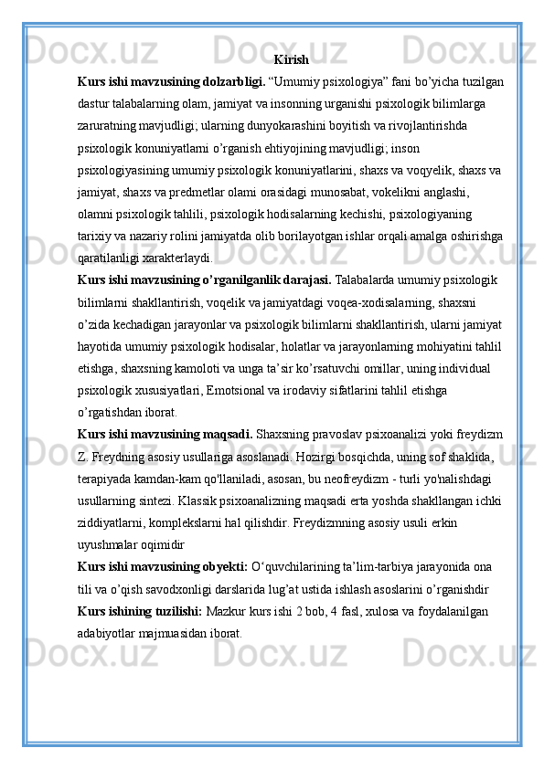 Kirish
Kurs ishi mavzusining dolzarbligi.  “Umumiy psixologiya” fani bo’yicha tuzilgan
dastur talabalarning olam, jamiyat va insonning urganishi psixologik bilimlarga 
zaruratning mavjudligi; ularning dunyokarashini boyitish va rivojlantirishda 
psixologik konuniyatlarni o’rganish ehtiyojining mavjudligi; inson 
psixologiyasining umumiy psixologik konuniyatlarini, shaxs va voqyelik, shaxs va 
jamiyat, shaxs va predmetlar olami orasidagi munosabat, vokelikni anglashi, 
olamni psixologik tahlili, psixologik hodisalarning kechishi, psixologiyaning 
tarixiy va nazariy rolini jamiyatda olib borilayotgan ishlar orqali amalga oshirishga
qaratilanligi xarakterlaydi.
Kurs ishi mavzusining o’rganilganlik darajasi.   Talabalarda umumiy psixologik 
bilimlarni shakllantirish, voqelik va jamiyatdagi voqea-xodisalarning, shaxsni 
o’zida kechadigan jarayonlar va psixologik bilimlarni shakllantirish, ularni jamiyat
hayotida umumiy psixologik hodisalar, holatlar va jarayonlarning mohiyatini tahlil 
etishga, shaxsning kamoloti va unga ta’sir ko’rsatuvchi omillar, uning individual 
psixologik xususiyatlari, Emotsional va irodaviy sifatlarini tahlil etishga 
o’rgatishdan iborat.
Kurs ishi mavzusining maqsadi.  Shaxsning pravoslav psixoanalizi yoki freydizm
Z. Freydning asosiy usullariga asoslanadi. Hozirgi bosqichda, uning sof shaklida, 
terapiyada kamdan-kam qo'llaniladi, asosan, bu neofreydizm - turli yo'nalishdagi 
usullarning sintezi. Klassik psixoanalizning maqsadi erta yoshda shakllangan ichki 
ziddiyatlarni, komplekslarni hal qilishdir. Freydizmning asosiy usuli erkin 
uyushmalar oqimidir
Kurs ishi mavzusining obyekti:   O quvchilarining ta’lim-tarbiya jarayonida ona ʻ
tili va o’qish savodxonligi darslarida lug’at ustida ishlash asoslarini o’rganishdir 
Kurs ishining tuzilishi:  Mazkur kurs ishi 2 bob, 4 fasl, xulosa va foydalanilgan 
adabiyotlar majmuasidan iborat. 