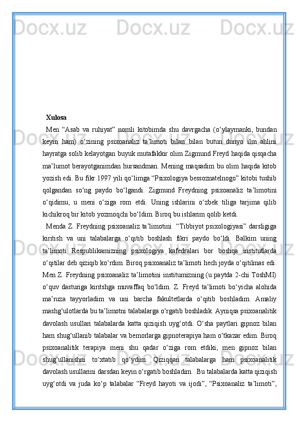 Xulosa
Men   “Asab   va   ruhiyat”   nomli   kitobimda   shu   davrgacha   (o‘ylaymanki,   bundan
keyin   ham)   o‘zining   psixoanaliz   ta’limoti   bilan   bilan   butun   dunyo   ilm   ahlini
hayratga solib kelayotgan buyuk mutafakkir olim Zigmund Freyd haqida qisqacha
ma’lumot berayotganimdan hursandman. Mening maqsadim bu olim haqida kitob
yozish edi. Bu fikr 1997 yili qo‘limga “Psixologiya bessoznatelnogo” kitobi tushib
qolgandan   so‘ng   paydo   bo‘lgandi.   Zigmund   Freydning   psixoanaliz   ta’limotini
o‘qidimu,   u   meni   o‘ziga   rom   etdi.   Uning   ishlarini   o‘zbek   tiliga   tarjima   qilib
kichikroq bir kitob yozmoqchi bo‘ldim. Biroq bu ishlarim qolib ketdi.
Menda Z. Freydning psixoanaliz ta’limotini   “Tibbiyot psixologiyasi”  darsligiga
kiritish   va   uni   talabalarga   o‘qitib   boshlash   fikri   paydo   bo‘ldi.   Balkim   uning
ta’limoti   Respublikamizning   psixologiya   kafedralari   bor   boshqa   institutlarda
o‘qitilar deb qiziqib ko‘rdim. Biroq psixoanaliz ta’limoti hech joyda o‘qitilmas edi.
Men Z. Freydning psixoanaliz ta’limotini institumizning (u paytda 2-chi ToshMI)
o‘quv   dasturiga   kiritshga   muvaffaq   bo‘ldim.   Z.   Freyd   ta’limoti   bo‘yicha   alohida
ma’ruza   tayyorladim   va   uni   barcha   fakultetlarda   o‘qitib   boshladim.   Amaliy
mashg‘ulotlarda bu ta’limotni talabalarga o‘rgatib boshladik. Ayniqsa psixoanalitik
davolash   usullari   talabalarda   katta   qiziqish   uyg‘otdi.   O‘sha   paytlari   gipnoz   bilan
ham shug‘ullanib talabalar va bemorlarga gipnoterapiya ham o‘tkazar edim. Biroq
psixoanalitik   terapiya   meni   shu   qadar   o‘ziga   rom   etdiki,   men   gipnoz   bilan
shug‘ullanishni   to‘xtatib   qo‘ydim.   Qiziqqan   talabalarga   ham   psixoanalitik
davolash usullarini darsdan keyin o‘rgatib boshladim.  Bu talabalarda katta qiziqish
uyg‘otdi   va   juda   ko‘p   talabalar   “Freyd   hayoti   va   ijodi”,   “Psixoanaliz   ta’limoti”, 