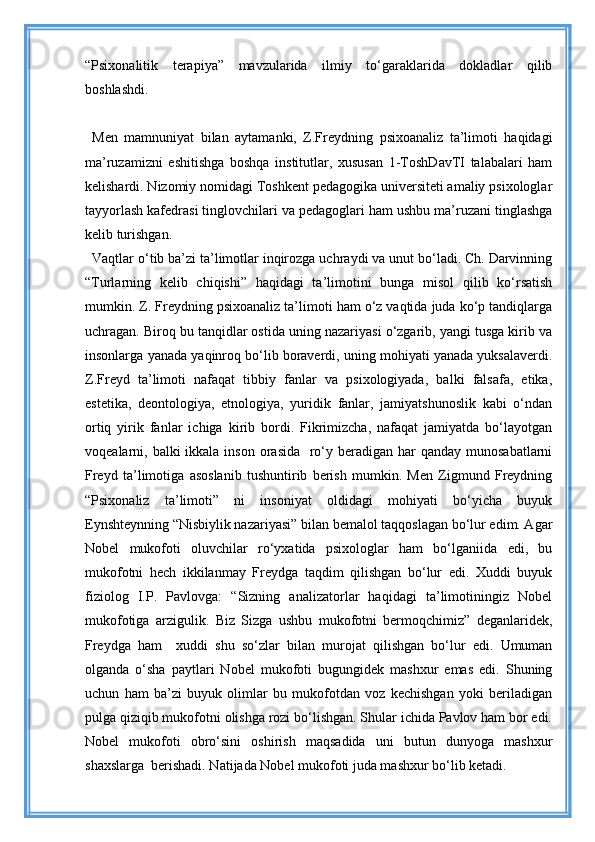 “Psixonalitik   terapiya”   mavzularida   ilmiy   to‘garaklarida   dokladlar   qilib
boshlashdi.
Men   mamnuniyat   bilan   aytamanki,   Z.Freydning   psixoanaliz   ta’limoti   haqidagi
ma’ruzamizni   eshitishga   boshqa   institutlar,   xususan   1-ToshDavTI   talabalari   ham
kelishardi. Nizomiy nomidagi Toshkent pedagogika universiteti amaliy psixologlar
tayyorlash kafedrasi tinglovchilari va pedagoglari ham ushbu ma’ruzani tinglashga
kelib turishgan.
Vaqtlar o‘tib ba’zi ta’limotlar inqirozga uchraydi va unut bo‘ladi. Ch. Darvinning
“Turlarning   kelib   chiqishi”   haqidagi   ta’limotini   bunga   misol   qilib   ko‘rsatish
mumkin. Z. Freydning psixoanaliz ta’limoti ham o‘z vaqtida juda ko‘p tandiqlarga
uchragan. Biroq bu tanqidlar ostida uning nazariyasi o‘zgarib, yangi tusga kirib va
insonlarga yanada yaqinroq bo‘lib boraverdi, uning mohiyati yanada yuksalaverdi.
Z.Freyd   ta’limoti   nafaqat   tibbiy   fanlar   va   psixologiyada,   balki   falsafa,   etika,
estetika,   deontologiya,   etnologiya,   yuridik   fanlar,   jamiyatshunoslik   kabi   o‘ndan
ortiq   yirik   fanlar   ichiga   kirib   bordi.   Fikrimizcha,   nafaqat   jamiyatda   bo‘layotgan
voqealarni, balki  ikkala inson orasida    ro‘y beradigan har  qanday munosabatlarni
Freyd   ta’limotiga   asoslanib   tushuntirib   berish   mumkin.   Men   Zigmund   Freydning
“Psixonaliz   ta’limoti”   ni   insoniyat   oldidagi   mohiyati   bo‘yicha   buyuk
Eynshteynning “Nisbiylik nazariyasi” bilan bemalol taqqoslagan bo‘lur edim. Agar
Nobel   mukofoti   oluvchilar   ro‘yxatida   psixologlar   ham   bo‘lganiida   edi,   bu
mukofotni   hech   ikkilanmay   Freydga   taqdim   qilishgan   bo‘lur   edi.   Xuddi   buyuk
fiziolog   I.P.   Pavlovga:   “Sizning   analizatorlar   haqidagi   ta’limotiningiz   Nobel
mukofotiga   arzigulik.   Biz   Sizga   ushbu   mukofotni   bermoqchimiz”   deganlaridek,
Freydga   ham     xuddi   shu   so‘zlar   bilan   murojat   qilishgan   bo‘lur   edi.   Umuman
olganda   o‘sha   paytlari   Nobel   mukofoti   bugungidek   mashxur   emas   edi.   Shuning
uchun   ham   ba’zi   buyuk   olimlar   bu   mukofotdan   voz   kechishgan   yoki   beriladigan
pulga qiziqib mukofotni olishga rozi bo‘lishgan. Shular ichida Pavlov ham bor edi.
Nobel   mukofoti   obro‘sini   oshirish   maqsadida   uni   butun   dunyoga   mashxur
shaxslarga  berishadi. Natijada Nobel mukofoti juda mashxur bo‘lib ketadi. 