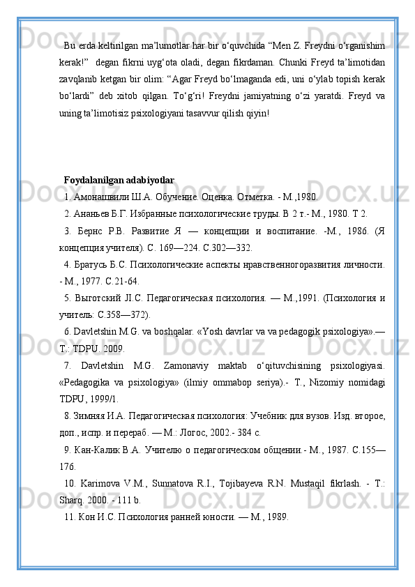Bu erda keltirilgan ma’lumotlar har bir o‘quvchida “Men Z. Freydni o‘rganishim
kerak!”    degan   fikrni   uyg‘ota  oladi,  degan   fikrdaman.  Chunki  Freyd  ta’limotidan
zavqlanib ketgan bir olim: “Agar Freyd bo‘lmaganda edi, uni o‘ylab topish kerak
bo‘lardi”   deb   xitob   qilgan.   To‘g‘ri!   Freydni   jamiyatning   o‘zi   yaratdi.   Freyd   va
uning ta’limotisiz psixologiyani tasavvur qilish qiyin!
Foydalanilgan adabiyotlar
1. Амонашвили Ш.А. Обучение.  Оценка. Отметка. - М.,1980.
2. Ананьев Б.Г. Избранные психологические труды. В 2 т.- М., 1980. Т 2.
3.   Бернс   Р.В.   Развитие   Я   —   концепции   и   воспитание.   -М.,   1986.   (Я
концепция учителя). С. 169—224. С.302—332.
4. Братусь Б.С. Психологические аспекты нравственногоразвития личности.
- М., 1977. С.21-64.
5.   Выготский   JI . C .   Педагогическая   психология.   —   М.,1991.   (Психология   и
учитель: С.358—372).
6. Davletshin M.G. va boshqalar. «Yosh davrlar va va pedagogik psixologiya».—
Т.: TDPU. 2009.
7.   Davletshin   M.G.   Zamonaviy   maktab   o‘qituvchisining   psixologiyasi.
«Pedagogika   va   psixologiya»   (ilmiy   ommabop   seriya).-   Т .,   Nizomiy   nomidagi
TDPU, 1999/1.
8. Зимняя И.А. Педагогическая психология: Учебник для вузов. Изд. второе,
доп., испр. и перераб. — М.: Логос, 2002.- 384 с.
9. Кан-Калик В.А. Учителю о педагогическом  общении.- М ., 1987. С.155—
176.
10.   Karimova   V.M.,   Sunnatova   R.I.,   Tojibayeva   R.N.   Mustaqil   fikrlash.   -   Т .:
Sharq.  2000. - 111  b .
11. Кон И.С. Психология ранней юности. — М., 1989. 