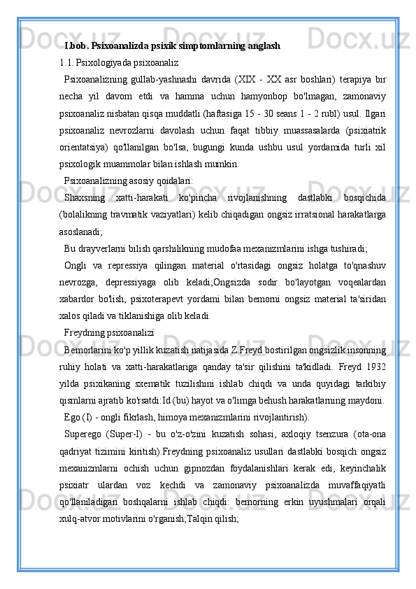 I.bob.  Psixoanalizda psixik simptomlarning anglash
1.1.   Psixologiyada psixoanaliz
Psixoanalizning   gullab-yashnashi   davrida   (XIX   -   XX   asr   boshlari)   terapiya   bir
necha   yil   davom   etdi   va   hamma   uchun   hamyonbop   bo'lmagan,   zamonaviy
psixoanaliz nisbatan qisqa muddatli (haftasiga 15 - 30 seans 1 - 2 rubl) usul. Ilgari
psixoanaliz   nevrozlarni   davolash   uchun   faqat   tibbiy   muassasalarda   (psixiatrik
orientatsiya)   qo'llanilgan   bo'lsa,   bugungi   kunda   ushbu   usul   yordamida   turli   xil
psixologik muammolar bilan ishlash mumkin.
Psixoanalizning asosiy qoidalari:
Shaxsning   xatti-harakati   ko'pincha   rivojlanishning   dastlabki   bosqichida
(bolalikning travmatik vaziyatlari) kelib chiqadigan ongsiz irratsional harakatlarga
asoslanadi;
Bu drayverlarni bilish qarshilikning mudofaa mexanizmlarini ishga tushiradi;
Ongli   va   repressiya   qilingan   material   o'rtasidagi   ongsiz   holatga   to'qnashuv
nevrozga,   depressiyaga   olib   keladi;Ongsizda   sodir   bo'layotgan   voqealardan
xabardor   bo'lish,   psixoterapevt   yordami   bilan   bemorni   ongsiz   material   ta'siridan
xalos qiladi va tiklanishiga olib keladi.
Freydning psixoanalizi
Bemorlarini ko'p yillik kuzatish natijasida Z.Freyd bostirilgan ongsizlik insonning
ruhiy   holati   va   xatti-harakatlariga   qanday   ta'sir   qilishini   ta'kidladi.   Freyd   1932
yilda   psixikaning   sxematik   tuzilishini   ishlab   chiqdi   va   unda   quyidagi   tarkibiy
qismlarni ajratib ko'rsatdi:Id (bu) hayot va o'limga behush harakatlarning maydoni.
Ego (I) - ongli fikrlash, himoya mexanizmlarini rivojlantirish).
Superego   (Super-I)   -   bu   o'z-o'zini   kuzatish   sohasi,   axloqiy   tsenzura   (ota-ona
qadriyat   tizimini   kiritish).Freydning   psixoanaliz   usullari   dastlabki   bosqich   ongsiz
mexanizmlarni   ochish   uchun   gipnozdan   foydalanishlari   kerak   edi,   keyinchalik
psixiatr   ulardan   voz   kechdi   va   zamonaviy   psixoanalizda   muvaffaqiyatli
qo'llaniladigan   boshqalarni   ishlab   chiqdi:   bemorning   erkin   uyushmalari   orqali
xulq-atvor motivlarini o'rganish;Talqin qilish;