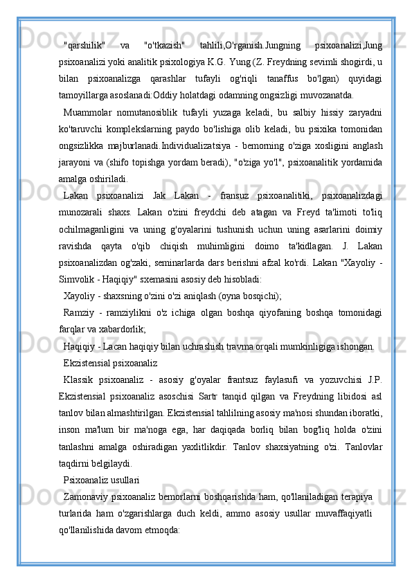 "qarshilik"   va   "o'tkazish"   tahlili,O'rganish.Jungning   psixoanalizi,Jung
psixoanalizi yoki analitik psixologiya K.G. Yung (Z. Freydning sevimli shogirdi, u
bilan   psixoanalizga   qarashlar   tufayli   og'riqli   tanaffus   bo'lgan)   quyidagi
tamoyillarga asoslanadi:Oddiy holatdagi odamning ongsizligi muvozanatda.
Muammolar   nomutanosiblik   tufayli   yuzaga   keladi,   bu   salbiy   hissiy   zaryadni
ko'taruvchi   komplekslarning   paydo   bo'lishiga   olib   keladi,   bu   psixika   tomonidan
ongsizlikka   majburlanadi.Individualizatsiya   -   bemorning   o'ziga   xosligini   anglash
jarayoni  va (shifo topishga yordam beradi), "o'ziga yo'l", psixoanalitik yordamida
amalga oshiriladi.
Lakan   psixoanalizi   Jak   Lakan   -   fransuz   psixoanalitiki,   psixoanalizdagi
munozarali   shaxs.   Lakan   o'zini   freydchi   deb   atagan   va   Freyd   ta'limoti   to'liq
ochilmaganligini   va   uning   g'oyalarini   tushunish   uchun   uning   asarlarini   doimiy
ravishda   qayta   o'qib   chiqish   muhimligini   doimo   ta'kidlagan.   J.   Lakan
psixoanalizdan   og'zaki,   seminarlarda   dars   berishni   afzal   ko'rdi.   Lakan   "Xayoliy   -
Simvolik - Haqiqiy" sxemasini asosiy deb hisobladi:
Xayoliy - shaxsning o'zini o'zi aniqlash (oyna bosqichi);
Ramziy   -   ramziylikni   o'z   ichiga   olgan   boshqa   qiyofaning   boshqa   tomonidagi
farqlar va xabardorlik;
Haqiqiy - Lacan haqiqiy bilan uchrashish travma orqali mumkinligiga ishongan.
Ekzistensial psixoanaliz
Klassik   psixoanaliz   -   asosiy   g'oyalar   frantsuz   faylasufi   va   yozuvchisi   J.P.
Ekzistensial   psixoanaliz   asoschisi   Sartr   tanqid   qilgan   va   Freydning   libidosi   asl
tanlov bilan almashtirilgan. Ekzistensial tahlilning asosiy ma'nosi shundan iboratki,
inson   ma'lum   bir   ma'noga   ega,   har   daqiqada   borliq   bilan   bog'liq   holda   o'zini
tanlashni   amalga   oshiradigan   yaxlitlikdir.   Tanlov   shaxsiyatning   o'zi.   Tanlovlar
taqdirni belgilaydi.
Psixoanaliz usullari
Zamonaviy psixoanaliz bemorlarni boshqarishda ham, qo'llaniladigan terapiya
turlarida   ham   o'zgarishlarga   duch   keldi,   ammo   asosiy   usullar   muvaffaqiyatli
qo'llanilishida davom etmoqda: 