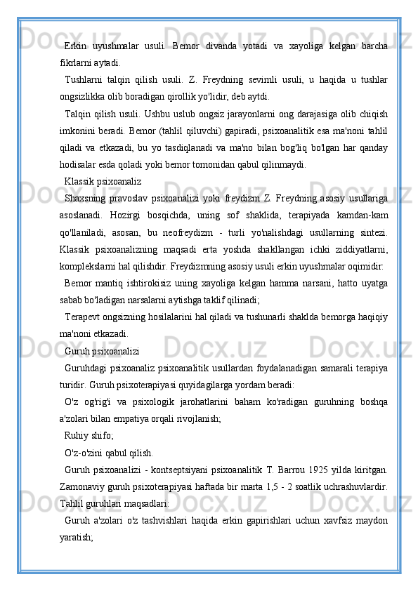 Erkin   uyushmalar   usuli.   Bemor   divanda   yotadi   va   xayoliga   kelgan   barcha
fikrlarni aytadi.
Tushlarni   talqin   qilish   usuli.   Z.   Freydning   sevimli   usuli,   u   haqida   u   tushlar
ongsizlikka olib boradigan qirollik yo'lidir, deb aytdi.
Talqin   qilish   usuli.   Ushbu   uslub   ongsiz   jarayonlarni   ong   darajasiga   olib   chiqish
imkonini  beradi. Bemor  (tahlil  qiluvchi)  gapiradi, psixoanalitik esa ma'noni  tahlil
qiladi   va   etkazadi,   bu   yo   tasdiqlanadi   va   ma'no   bilan   bog'liq   bo'lgan   har   qanday
hodisalar esda qoladi yoki bemor tomonidan qabul qilinmaydi.
Klassik psixoanaliz
Shaxsning   pravoslav   psixoanalizi   yoki   freydizm   Z.   Freydning   asosiy   usullariga
asoslanadi.   Hozirgi   bosqichda,   uning   sof   shaklida,   terapiyada   kamdan-kam
qo'llaniladi,   asosan,   bu   neofreydizm   -   turli   yo'nalishdagi   usullarning   sintezi.
Klassik   psixoanalizning   maqsadi   erta   yoshda   shakllangan   ichki   ziddiyatlarni,
komplekslarni hal qilishdir. Freydizmning asosiy usuli erkin uyushmalar oqimidir:
Bemor   mantiq   ishtirokisiz   uning   xayoliga   kelgan   hamma   narsani,   hatto   uyatga
sabab bo'ladigan narsalarni aytishga taklif qilinadi;
Terapevt ongsizning hosilalarini hal qiladi va tushunarli shaklda bemorga haqiqiy
ma'noni etkazadi.
Guruh psixoanalizi
Guruhdagi psixoanaliz psixoanalitik usullardan foydalanadigan samarali terapiya
turidir. Guruh psixoterapiyasi quyidagilarga yordam beradi:
O'z   og'rig'i   va   psixologik   jarohatlarini   baham   ko'radigan   guruhning   boshqa
a'zolari bilan empatiya orqali rivojlanish;
Ruhiy shifo;
O'z-o'zini qabul qilish.
Guruh   psixoanalizi   -   kontseptsiyani   psixoanalitik   T.   Barrou   1925  yilda   kiritgan.
Zamonaviy guruh psixoterapiyasi haftada bir marta 1,5 - 2 soatlik uchrashuvlardir.
Tahlil guruhlari maqsadlari:
Guruh   a'zolari   o'z   tashvishlari   haqida   erkin   gapirishlari   uchun   xavfsiz   maydon
yaratish;