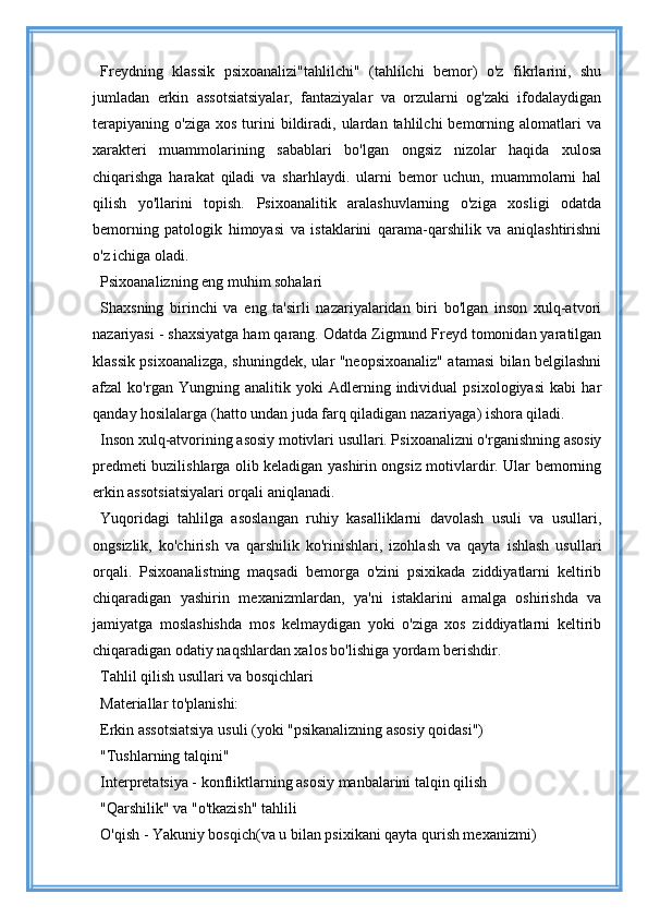 Freydning   klassik   psixoanalizi"tahlilchi"   (tahlilchi   bemor)   o'z   fikrlarini,   shu
jumladan   erkin   assotsiatsiyalar,   fantaziyalar   va   orzularni   og'zaki   ifodalaydigan
terapiyaning   o'ziga   xos   turini   bildiradi,   ulardan  tahlilchi   bemorning   alomatlari   va
xarakteri   muammolarining   sabablari   bo'lgan   ongsiz   nizolar   haqida   xulosa
chiqarishga   harakat   qiladi   va   sharhlaydi.   ularni   bemor   uchun,   muammolarni   hal
qilish   yo'llarini   topish.   Psixoanalitik   aralashuvlarning   o'ziga   xosligi   odatda
bemorning   patologik   himoyasi   va   istaklarini   qarama-qarshilik   va   aniqlashtirishni
o'z ichiga oladi.
Psixoanalizning eng muhim sohalari
Shaxsning   birinchi   va   eng   ta'sirli   nazariyalaridan   biri   bo'lgan   inson   xulq-atvori
nazariyasi - shaxsiyatga ham qarang. Odatda Zigmund Freyd tomonidan yaratilgan
klassik psixoanalizga, shuningdek, ular "neopsixoanaliz" atamasi bilan belgilashni
afzal   ko'rgan   Yungning   analitik   yoki   Adlerning   individual   psixologiyasi   kabi   har
qanday hosilalarga (hatto undan juda farq qiladigan nazariyaga) ishora qiladi.
Inson xulq-atvorining asosiy motivlari usullari. Psixoanalizni o'rganishning asosiy
predmeti buzilishlarga olib keladigan yashirin ongsiz motivlardir. Ular bemorning
erkin assotsiatsiyalari orqali aniqlanadi.
Yuqoridagi   tahlilga   asoslangan   ruhiy   kasalliklarni   davolash   usuli   va   usullari,
ongsizlik,   ko'chirish   va   qarshilik   ko'rinishlari,   izohlash   va   qayta   ishlash   usullari
orqali.   Psixoanalistning   maqsadi   bemorga   o'zini   psixikada   ziddiyatlarni   keltirib
chiqaradigan   yashirin   mexanizmlardan,   ya'ni   istaklarini   amalga   oshirishda   va
jamiyatga   moslashishda   mos   kelmaydigan   yoki   o'ziga   xos   ziddiyatlarni   keltirib
chiqaradigan odatiy naqshlardan xalos bo'lishiga yordam berishdir.
Tahlil qilish usullari va bosqichlari
Materiallar to'planishi:
Erkin assotsiatsiya usuli (yoki "psikanalizning asosiy qoidasi")
"Tushlarning talqini"
Interpretatsiya - konfliktlarning asosiy manbalarini talqin qilish
"Qarshilik" va "o'tkazish" tahlili
O'qish - Yakuniy bosqich(va u bilan psixikani qayta qurish mexanizmi) 