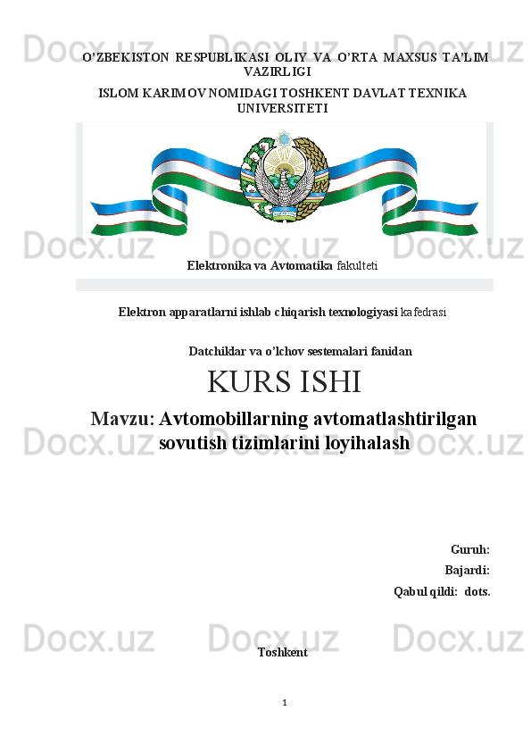 O’ZBEKISTON  RESPUBLIKASI  OLIY  VA  O’RTA  MAXSUS  TA’LIM 
VAZIRLIGI
ISLOM KARIMOV NOMIDAGI TOSHKENT DAVLAT TEXNIKA
UNIVERSITETI
Elektronika va Avtomatika  fakulteti
Elektron apparatlarni ishlab chiqarish texnologiyasi  kafedrasi   
 
  Datchiklar va o’lchov sestemalari fanidan
KURS ISHI
Mavzu:   Avtomobillarning avtomatlashtirilgan
sovutish tizimlarini loyihalash
 
Guruh: 
Bajardi: 
Qabul qildi:    dots.
Toshkent 
1 