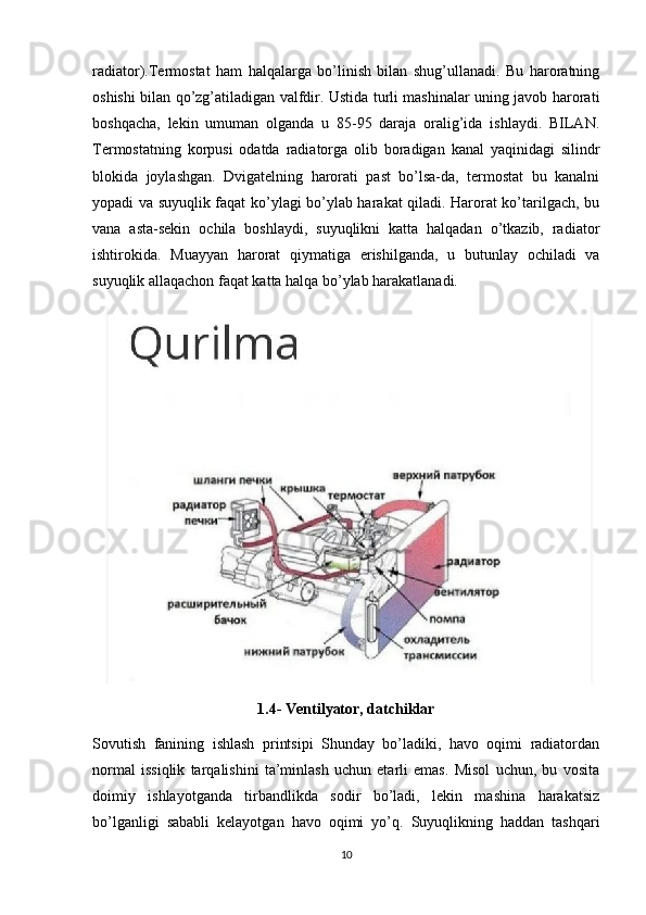 radiator).Termostat   ham   halqalarga   bo’linish   bilan   shug’ullanadi.   Bu   haroratning
oshishi bilan qo’zg’atiladigan valfdir. Ustida turli mashinalar uning javob harorati
boshqacha,   lekin   umuman   olganda   u   85-95   daraja   oralig’ida   ishlaydi.   BILAN.
Termostatning   korpusi   odatda   radiatorga   olib   boradigan   kanal   yaqinidagi   silindr
blokida   joylashgan.   Dvigatelning   harorati   past   bo’lsa-da,   termostat   bu   kanalni
yopadi va suyuqlik faqat ko’ylagi bo’ylab harakat qiladi. Harorat ko’tarilgach, bu
vana   asta-sekin   ochila   boshlaydi,   suyuqlikni   katta   halqadan   o’tkazib,   radiator
ishtirokida.   Muayyan   harorat   qiymatiga   erishilganda,   u   butunlay   ochiladi   va
suyuqlik allaqachon faqat katta halqa bo’ylab harakatlanadi.
1.4- Ventilyator, datchiklar
Sovutish   fanining   ishlash   printsipi   Shunday   bo’ladiki,   havo   oqimi   radiatordan
normal   issiqlik   tarqalishini   ta’minlash   uchun   etarli   emas.   Misol   uchun,   bu   vosita
doimiy   ishlayotganda   tirbandlikda   sodir   bo’ladi,   lekin   mashina   harakatsiz
bo’lganligi   sababli   kelayotgan   havo   oqimi   yo’q.   Suyuqlikning   haddan   tashqari
10 