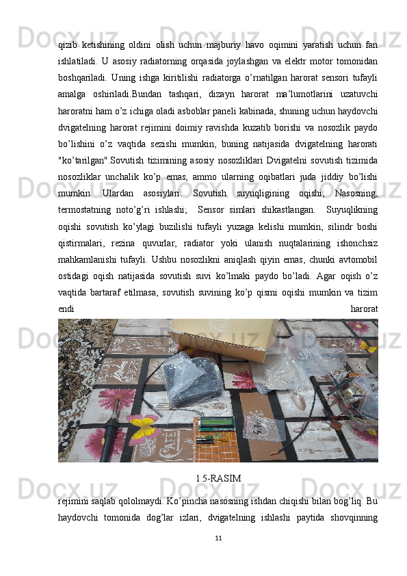 qizib   ketishining   oldini   olish   uchun   majburiy   havo   oqimini   yaratish   uchun   fan
ishlatiladi.   U   asosiy   radiatorning   orqasida   joylashgan   va   elektr   motor   tomonidan
boshqariladi.   Uning   ishga   kiritilishi   radiatorga   o’rnatilgan   harorat   sensori   tufayli
amalga   oshiriladi.Bundan   tashqari,   dizayn   harorat   ma’lumotlarini   uzatuvchi
haroratni ham o’z ichiga oladi asboblar paneli kabinada, shuning uchun haydovchi
dvigatelning   harorat   rejimini   doimiy   ravishda   kuzatib   borishi   va   nosozlik   paydo
bo’lishini   o’z   vaqtida   sezishi   mumkin,   buning   natijasida   dvigatelning   harorati
"ko’tarilgan".Sovutish   tizimining   asosiy   nosozliklari   Dvigatelni   sovutish   tizimida
nosozliklar   unchalik   ko’p   emas,   ammo   ularning   oqibatlari   juda   jiddiy   bo’lishi
mumkin.   Ulardan   asosiylari:   Sovutish   suyuqligining   oqishi;   Nasosning,
termostatning   noto’g’ri   ishlashi;     Sensor   simlari   shikastlangan.     Suyuqlikning
oqishi   sovutish   ko’ylagi   buzilishi   tufayli   yuzaga   kelishi   mumkin,   silindr   boshi
qistirmalari,   rezina   quvurlar,   radiator   yoki   ulanish   nuqtalarining   ishonchsiz
mahkamlanishi   tufayli.   Ushbu   nosozlikni   aniqlash   qiyin   emas,   chunki   avtomobil
ostidagi   oqish   natijasida   sovutish   suvi   ko’lmaki   paydo   bo’ladi.   Agar   oqish   o’z
vaqtida   bartaraf   etilmasa,   sovutish   suvining   ko’p   qismi   oqishi   mumkin   va   tizim
endi   harorat
1.5-RASIM
rejimini saqlab qololmaydi. Ko’pincha nasosning ishdan chiqishi bilan bog’liq. Bu
haydovchi   tomonida   dog’lar   izlari,   dvigatelning   ishlashi   paytida   shovqinning
11 