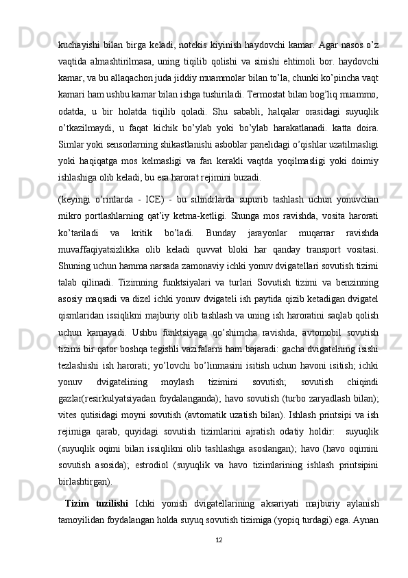 kuchayishi   bilan   birga   keladi,   notekis   kiyinish   haydovchi   kamar.   Agar   nasos   o’z
vaqtida   almashtirilmasa,   uning   tiqilib   qolishi   va   sinishi   ehtimoli   bor.   haydovchi
kamar, va bu allaqachon juda jiddiy muammolar bilan to’la, chunki ko’pincha vaqt
kamari ham ushbu kamar bilan ishga tushiriladi. Termostat bilan bog’liq muammo,
odatda,   u   bir   holatda   tiqilib   qoladi.   Shu   sababli,   halqalar   orasidagi   suyuqlik
o’tkazilmaydi,   u   faqat   kichik   bo’ylab   yoki   bo’ylab   harakatlanadi.   katta   doira.
Simlar yoki sensorlarning shikastlanishi asboblar panelidagi o’qishlar uzatilmasligi
yoki   haqiqatga   mos   kelmasligi   va   fan   kerakli   vaqtda   yoqilmasligi   yoki   doimiy
ishlashiga olib keladi, bu esa harorat rejimini buzadi.
(keyingi   o’rinlarda   -   ICE)   -   bu   silindrlarda   supurib   tashlash   uchun   yonuvchan
mikro   portlashlarning   qat’iy   ketma-ketligi.   Shunga   mos   ravishda,   vosita   harorati
ko’tariladi   va   kritik   bo’ladi.   Bunday   jarayonlar   muqarrar   ravishda
muvaffaqiyatsizlikka   olib   keladi   quvvat   bloki   har   qanday   transport   vositasi.
Shuning uchun hamma narsada zamonaviy ichki yonuv dvigatellari sovutish tizimi
talab   qilinadi.   Tizimning   funktsiyalari   va   turlari   Sovutish   tizimi   va   benzinning
asosiy maqsadi va dizel ichki yonuv dvigateli ish paytida qizib ketadigan dvigatel
qismlaridan issiqlikni majburiy olib tashlash va uning ish haroratini saqlab qolish
uchun   kamayadi.   Ushbu   funktsiyaga   qo’shimcha   ravishda,   avtomobil   sovutish
tizimi bir qator boshqa tegishli vazifalarni ham bajaradi: gacha dvigatelning isishi
tezlashishi   ish   harorati;   yo’lovchi   bo’linmasini   isitish   uchun   havoni   isitish;   ichki
yonuv   dvigatelining   moylash   tizimini   sovutish;   sovutish   chiqindi
gazlar(resirkulyatsiyadan   foydalanganda);   havo   sovutish   (turbo   zaryadlash   bilan);
vites   qutisidagi   moyni   sovutish   (avtomatik   uzatish   bilan).   Ishlash   printsipi   va   ish
rejimiga   qarab,   quyidagi   sovutish   tizimlarini   ajratish   odatiy   holdir:     suyuqlik
(suyuqlik   oqimi   bilan   issiqlikni   olib   tashlashga   asoslangan);   havo   (havo   oqimini
sovutish   asosida);   estrodiol   (suyuqlik   va   havo   tizimlarining   ishlash   printsipini
birlashtirgan). 
  Tizim   tuzilishi   Ichki   yonish   dvigatellarining   aksariyati   majburiy   aylanish
tamoyilidan foydalangan holda suyuq sovutish tizimiga (yopiq turdagi) ega. Aynan
12 