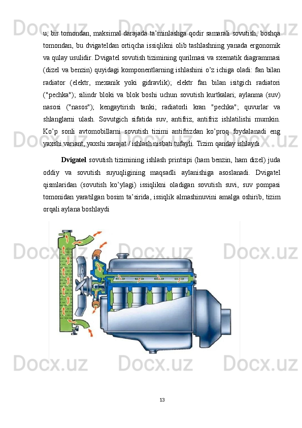 u, bir tomondan, maksimal darajada ta’minlashga qodir samarali sovutish, boshqa
tomondan, bu  dvigateldan  ortiqcha  issiqlikni   olib tashlashning   yanada  ergonomik
va qulay usulidir. Dvigatel sovutish tizimining qurilmasi va sxematik diagrammasi
(dizel va benzin) quyidagi komponentlarning ishlashini o’z ichiga oladi: fan bilan
radiator   (elektr,   mexanik   yoki   gidravlik);   elektr   fan   bilan   isitgich   radiatori
("pechka");   silindr   bloki   va   blok   boshi   uchun   sovutish   kurtkalari;   aylanma   (suv)
nasosi   ("nasos");   kengaytirish   tanki;   radiatorli   kran   "pechka";   quvurlar   va
shlanglarni   ulash.   Sovutgich   sifatida   suv,   antifriz,   antifriz   ishlatilishi   mumkin.
Ko’p   sonli   avtomobillarni   sovutish   tizimi   antifrizdan   ko’proq   foydalanadi   eng
yaxshi variant, yaxshi xarajat / ishlash nisbati tufayli. Tizim qanday ishlaydi
Dvigatel   sovutish tizimining ishlash printsipi  (ham benzin, ham dizel) juda
oddiy   va   sovutish   suyuqligining   maqsadli   aylanishiga   asoslanadi.   Dvigatel
qismlaridan   (sovutish   ko’ylagi)   issiqlikni   oladigan   sovutish   suvi,   suv   pompasi
tomonidan yaratilgan bosim ta’sirida, issiqlik almashinuvini amalga oshirib, tizim
orqali aylana boshlaydi
13 