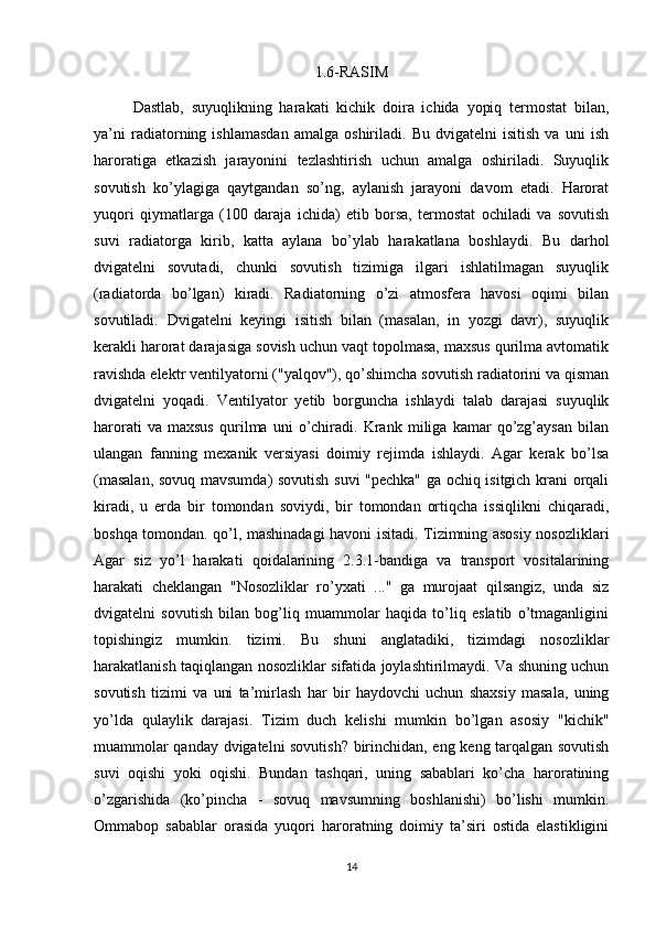 1.6-RASIM
Dastlab,   suyuqlikning   harakati   kichik   doira   ichida   yopiq   termostat   bilan,
ya’ni   radiatorning   ishlamasdan   amalga   oshiriladi.   Bu   dvigatelni   isitish   va   uni   ish
haroratiga   etkazish   jarayonini   tezlashtirish   uchun   amalga   oshiriladi.   Suyuqlik
sovutish   ko’ylagiga   qaytgandan   so’ng,   aylanish   jarayoni   davom   etadi.   Harorat
yuqori   qiymatlarga   (100   daraja   ichida)   etib   borsa,   termostat   ochiladi   va   sovutish
suvi   radiatorga   kirib,   katta   aylana   bo’ylab   harakatlana   boshlaydi.   Bu   darhol
dvigatelni   sovutadi,   chunki   sovutish   tizimiga   ilgari   ishlatilmagan   suyuqlik
(radiatorda   bo’lgan)   kiradi.   Radiatorning   o’zi   atmosfera   havosi   oqimi   bilan
sovutiladi.   Dvigatelni   keyingi   isitish   bilan   (masalan,   in   yozgi   davr),   suyuqlik
kerakli harorat darajasiga sovish uchun vaqt topolmasa, maxsus qurilma avtomatik
ravishda elektr ventilyatorni ("yalqov"), qo’shimcha sovutish radiatorini va qisman
dvigatelni   yoqadi.   Ventilyator   yetib   borguncha   ishlaydi   talab   darajasi   suyuqlik
harorati   va   maxsus   qurilma   uni   o’chiradi.   Krank   miliga   kamar   qo’zg’aysan   bilan
ulangan   fanning   mexanik   versiyasi   doimiy   rejimda   ishlaydi.   Agar   kerak   bo’lsa
(masalan, sovuq mavsumda) sovutish suvi "pechka" ga ochiq isitgich krani orqali
kiradi,   u   erda   bir   tomondan   soviydi,   bir   tomondan   ortiqcha   issiqlikni   chiqaradi,
boshqa tomondan. qo’l, mashinadagi havoni isitadi. Tizimning asosiy nosozliklari
Agar   siz   yo’l   harakati   qoidalarining   2.3.1-bandiga   va   transport   vositalarining
harakati   cheklangan   "Nosozliklar   ro’yxati   ..."   ga   murojaat   qilsangiz,   unda   siz
dvigatelni   sovutish   bilan   bog’liq   muammolar   haqida   to’liq   eslatib   o’tmaganligini
topishingiz   mumkin.   tizimi.   Bu   shuni   anglatadiki,   tizimdagi   nosozliklar
harakatlanish taqiqlangan nosozliklar sifatida joylashtirilmaydi. Va shuning uchun
sovutish   tizimi   va   uni   ta’mirlash   har   bir   haydovchi   uchun   shaxsiy   masala,   uning
yo’lda   qulaylik   darajasi.   Tizim   duch   kelishi   mumkin   bo’lgan   asosiy   "kichik"
muammolar qanday dvigatelni sovutish? birinchidan, eng keng tarqalgan sovutish
suvi   oqishi   yoki   oqishi.   Bundan   tashqari,   uning   sabablari   ko’cha   haroratining
o’zgarishida   (ko’pincha   -   sovuq   mavsumning   boshlanishi)   bo’lishi   mumkin.
Ommabop   sabablar   orasida   yuqori   haroratning   doimiy   ta’siri   ostida   elastikligini
14 