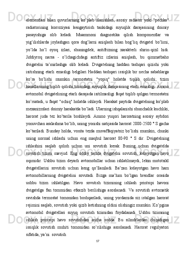 elementlari   bilan   quvurlarning   ko’plab   ulanishlari,   asosiy   radiator   yoki   "pechka"
radiatorining   korroziyasi   kengaytirish   tankidagi   suyuqlik   darajasining   doimiy
pasayishiga   olib   keladi.   Muammoni   diagnostika   qilish   komponentlar   va
yig’ilishlarda   joylashgan   qora   dog’larni   aniqlash   bilan   bog’liq   dvigatel   bo’limi,
yo’lda   ho’l   oyoq   izlari,   shuningdek,   antifrizning   xarakterli   shirin-qizil   hidi.
Jiddiyroq   narsa   -   o’lchagichdagi   antifriz   izlarini   aniqlash,   bu   qimmatbaho
dvigatelni   ta’mirlashga   olib   keladi.   Dvigatelning   haddan   tashqari   qizishi   yoki
isitishning   etarli   emasligi   belgilari   Haddan   tashqari   issiqlik   bir   necha   sabablarga
ko’ra   bo’lishi   mumkin   termostatni   "yopiq"   holatda   tiqilib   qolishi;   tizim
kanallarining tiqilib qolishi;tizimdagi suyuqlik darajasining etarli emasligi. Ammo
avtomobil dvigatelining etarli darajada isitilmasligi faqat tiqilib qolgan termostatni
ko’rsatadi, u faqat  "ochiq" holatda ishlaydi. Harakat  paytida dvigatelning ko’plab
mexanizmlari doimiy harakatda bo’ladi. Ularning ishqalanishi shunchalik kuchliki,
harorat   juda   tez   ko’tarila   boshlaydi.   Ammo   yuqori   haroratning   asosiy   aybdori
yonuvchan aralashma bo’lib, uning yonishi natijasida harorat 2000-2500 ° S gacha
ko’tariladi.   Bunday   holda,   vosita   tezda   muvaffaqiyatsiz   bo’lishi   mumkin,   chunki
uning   normal   ishlashi   uchun   eng   maqbul   harorat   80-90   °   S   dir.   Dvigatelning
ishlashini   saqlab   qolish   uchun   uni   sovutish   kerak.   Buning   uchun   dvigatelda
sovutish   tizimi   mavjud.   Eng   oddiy   tarzda   dvigatelni   sovutish,   kelayotgan   havo
oqimidir.   Ushbu   tizim   deyarli   avtomobillar   uchun   ishlatilmaydi,   lekin   mototsikl
dvigatellarini   sovutish   uchun   keng   qo’llaniladi.   Ba’zan   kelayotgan   havo   ham
avtomobillarning   dvigatelini   sovutadi.   Bizga   ma’lum   bo’lgan   brendlar   orasida
ushbu   tizim   ishlatilgan.   Havo   sovutish   tizimining   ishlash   printsipi   havoni
dvigatelga   fan   tomonidan   etkazib   berilishiga   asoslanadi.   Va   sovutish   avtomatik
ravishda   termostat   tomonidan   boshqariladi,   uning   yordamida   siz   istalgan   harorat
rejimini saqlab, sovutish yoki qizib ketishning oldini olishingiz mumkin. Ko’pgina
avtomobil   dvigatellari   suyuq   sovutish   tizimidan   foydalanadi.   Ushbu   tizimning
ishlash   printsipi   havo   sovutishdan   ancha   sodda.   Bu   silindrlardan   chiqadigan
issiqlik   sovutish   muhiti   tomonidan   so’rilishiga   asoslanadi.   Harorat   regulyatori
sifatida, ya’ni. sovutish 
17 