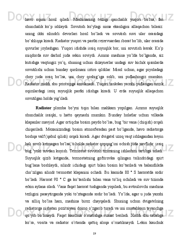 havo   oqimi   hosil   qiladi.   Mashinaning   tezligi   qanchalik   yuqori   bo’lsa,   fan
shunchalik   ko’p   ishlaydi.   Sovutish   ko’ylagi   nima   ekanligini   allaqachon   bilasiz:
uning   ikki   silindrli   devorlari   hosil   bo’ladi   va   sovutish   suvi   ular   orasidagi
bo’shliqqa kiradi. Radiator yuqori va pastki rezervuardan iborat bo’lib, ular orasida
quvurlar   joylashgan.   Yuqori   idishda   issiq   suyuqlik   bor,   uni   sovutish   kerak.   Ko’p
miqdorda   suv   darhol   juda   sekin   soviydi.   Ammo   mashina   yo’lda   bo’lganda,   siz
kutishga   vaqtingiz   yo’q,   shuning   uchun   dizaynerlar   undagi   suv   kichik   qismlarda
sovutilishi   uchun   bunday   qurilmani   ixtiro   qildilar.   Misol   uchun,   agar   piyoladagi
choy   juda   issiq   bo’lsa,   uni   choy   qoshig’iga   solib,   uni   puflashingiz   mumkin.
Radiator xuddi shu printsipga asoslanadi.  Yuqori tankdan yaxshi  puflangan nozik
oqimlardagi   issiq   suyuqlik   pastki   idishga   kiradi.   U   erda   suyuqlik   allaqachon
sovutilgan holda yig’iladi. 
Radiator   plomba   bo’yni   tiqin   bilan   mahkam   yopilgan.   Ammo   suyuqlik
shunchalik   issiqki,   u   hatto   qaynashi   mumkin.   Bunday   holatlar   uchun   vilkada
klapanlar mavjud. Agar ortiqcha bosim paydo bo’lsa, bug ‘bir vana (chiqish) orqali
chiqariladi.   Mexanizmdagi   bosim   atmosferadan   past   bo’lganda,   havo   radiatorga
boshqa valf (qabul qilish) orqali kiradi. Agar dvigatel uzoq vaqt ishlagandan keyin
hali sovib ketmagan bo’lsa, u holda radiator qopqog’ini ochish juda xavflidir. issiq
bug ‘yoki suvdan kuyish. Termostat sovutish tizimining ishlashini tartibga soladi.
Suyuqlik   qizib   ketganda,   termostatning   gofrirovka   qilingan   tsilindridagi   spirt
bug’lana   boshlaydi,   silindr   ichidagi   spirt   bilan   bosim   ko’tariladi   va   balandlikda
cho’zilgan   silindr   termostat   klapanini   ochadi.   Bu   kamida   80   °   S   haroratda   sodir
bo’ladi.   Harorat   90   °   C   ga   ko’tarilishi   bilan   vana   to’liq   ochiladi   va   suv   tizimda
erkin aylana oladi. Vana faqat harorat tushganda yopiladi, bu avtoulovchi mashina
tezligini pasaytirganda yoki to’xtaganda sodir bo’ladi. Yo’lda, agar u juda yaxshi
va   silliq   bo’lsa   ham,   mashina   biroz   chayqaladi.   Shuning   uchun   dvigatelning
radiatorga nisbatan pozitsiyasi doimo o’zgarib turadi va uni mustahkam tayanchga
qo’yib   bo’lmaydi.   Faqat   kauchuk   o’rnatishga   ruxsat   beriladi.   Xuddi   shu   sababga
ko’ra,   vosita   va   radiator   o’rtasida   qattiq   aloqa   o’rnatilmaydi.   Lekin   kauchuk
19 