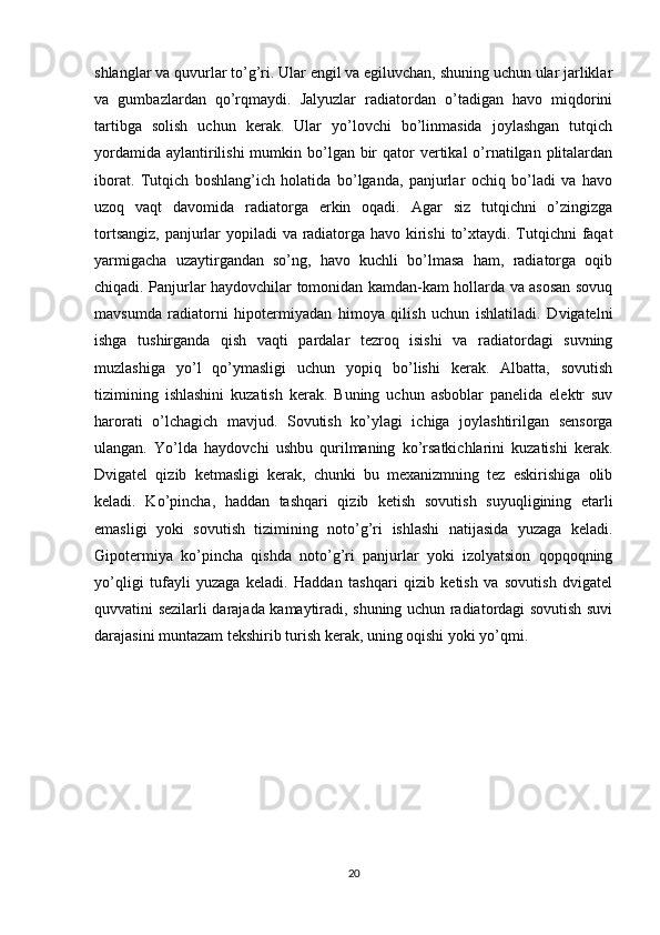 shlanglar va quvurlar to’g’ri. Ular engil va egiluvchan, shuning uchun ular jarliklar
va   gumbazlardan   qo’rqmaydi.   Jalyuzlar   radiatordan   o’tadigan   havo   miqdorini
tartibga   solish   uchun   kerak.   Ular   yo’lovchi   bo’linmasida   joylashgan   tutqich
yordamida  aylantirilishi  mumkin bo’lgan bir  qator  vertikal  o’rnatilgan plitalardan
iborat.   Tutqich   boshlang’ich   holatida   bo’lganda,   panjurlar   ochiq   bo’ladi   va   havo
uzoq   vaqt   davomida   radiatorga   erkin   oqadi.   Agar   siz   tutqichni   o’zingizga
tortsangiz, panjurlar  yopiladi  va radiatorga havo kirishi  to’xtaydi. Tutqichni faqat
yarmigacha   uzaytirgandan   so’ng,   havo   kuchli   bo’lmasa   ham,   radiatorga   oqib
chiqadi. Panjurlar haydovchilar tomonidan kamdan-kam hollarda va asosan sovuq
mavsumda   radiatorni   hipotermiyadan   himoya   qilish   uchun   ishlatiladi.   Dvigatelni
ishga   tushirganda   qish   vaqti   pardalar   tezroq   isishi   va   radiatordagi   suvning
muzlashiga   yo’l   qo’ymasligi   uchun   yopiq   bo’lishi   kerak.   Albatta,   sovutish
tizimining   ishlashini   kuzatish   kerak.   Buning   uchun   asboblar   panelida   elektr   suv
harorati   o’lchagich   mavjud.   Sovutish   ko’ylagi   ichiga   joylashtirilgan   sensorga
ulangan.   Yo’lda   haydovchi   ushbu   qurilmaning   ko’rsatkichlarini   kuzatishi   kerak.
Dvigatel   qizib   ketmasligi   kerak,   chunki   bu   mexanizmning   tez   eskirishiga   olib
keladi.   Ko’pincha,   haddan   tashqari   qizib   ketish   sovutish   suyuqligining   etarli
emasligi   yoki   sovutish   tizimining   noto’g’ri   ishlashi   natijasida   yuzaga   keladi.
Gipotermiya   ko’pincha   qishda   noto’g’ri   panjurlar   yoki   izolyatsion   qopqoqning
yo’qligi   tufayli   yuzaga   keladi.   Haddan   tashqari   qizib   ketish   va   sovutish   dvigatel
quvvatini sezilarli darajada kamaytiradi, shuning uchun radiatordagi sovutish suvi
darajasini muntazam tekshirib turish kerak, uning oqishi yoki yo’qmi.
20