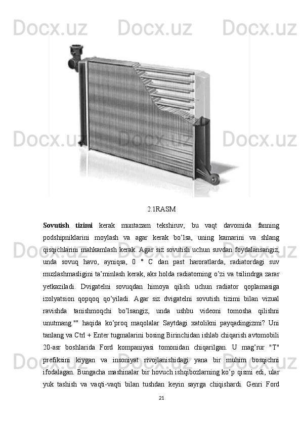 2.1RASM
Sovutish   tizimi   kerak   muntazam   tekshiruv,   bu   vaqt   davomida   fanning
podshipniklarini   moylash   va   agar   kerak   bo’lsa,   uning   kamarini   va   shlang
qisqichlarini   mahkamlash   kerak.  Agar  siz   sovutish   uchun  suvdan   foydalansangiz,
unda   sovuq   havo,   ayniqsa,   0   °   C   dan   past   haroratlarda,   radiatordagi   suv
muzlashmasligini ta’minlash kerak, aks holda radiatorning o’zi va tsilindrga zarar
yetkaziladi.   Dvigatelni   sovuqdan   himoya   qilish   uchun   radiator   qoplamasiga
izolyatsion   qopqoq   qo’yiladi.   Agar   siz   dvigatelni   sovutish   tizimi   bilan   vizual
ravishda   tanishmoqchi   bo’lsangiz,   unda   ushbu   videoni   tomosha   qilishni
unutmang.""   haqida   ko’proq   maqolalar   Saytdagi   xatolikni   payqadingizmi?   Uni
tanlang va Ctrl + Enter tugmalarini bosing Birinchidan ishlab chiqarish avtomobili
20-asr   boshlarida   Ford   kompaniyasi   tomonidan   chiqarilgan.   U   mag’rur   "T"
prefiksini   kiygan   va   insoniyat   rivojlanishidagi   yana   bir   muhim   bosqichni
ifodalagan.  Bungacha   mashinalar  bir  hovuch  ishqibozlarning  ko’p  qismi   edi, ular
yuk   tashish   va   vaqti-vaqti   bilan   tushdan   keyin   sayrga   chiqishardi.   Genri   Ford
21 