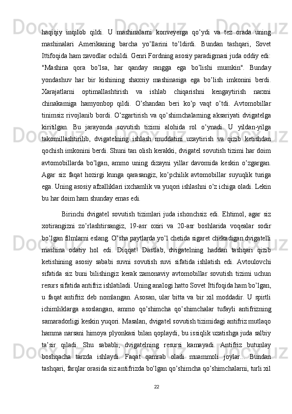 haqiqiy   inqilob   qildi.   U   mashinalarni   konveyerga   qo’ydi   va   tez   orada   uning
mashinalari   Amerikaning   barcha   yo’llarini   to’ldirdi.   Bundan   tashqari,   Sovet
Ittifoqida ham zavodlar ochildi. Genri Fordning asosiy paradigmasi juda oddiy edi:
"Mashina   qora   bo’lsa,   har   qanday   rangga   ega   bo’lishi   mumkin".   Bunday
yondashuv   har   bir   kishining   shaxsiy   mashinasiga   ega   bo’lish   imkonini   berdi.
Xarajatlarni   optimallashtirish   va   ishlab   chiqarishni   kengaytirish   narxni
chinakamiga   hamyonbop   qildi.   O’shandan   beri   ko’p   vaqt   o’tdi.   Avtomobillar
tinimsiz   rivojlanib   bordi.   O’zgartirish   va   qo’shimchalarning   aksariyati   dvigatelga
kiritilgan.   Bu   jarayonda   sovutish   tizimi   alohida   rol   o’ynadi.   U   yildan-yilga
takomillashtirilib,   dvigatelning   ishlash   muddatini   uzaytirish   va   qizib   ketishdan
qochish imkonini berdi. Shuni tan olish kerakki, dvigatel sovutish tizimi har doim
avtomobillarda   bo’lgan,   ammo   uning   dizayni   yillar   davomida   keskin   o’zgargan.
Agar   siz   faqat   hozirgi   kunga   qarasangiz,   ko’pchilik   avtomobillar   suyuqlik   turiga
ega. Uning asosiy afzalliklari ixchamlik va yuqori ishlashni o’z ichiga oladi. Lekin
bu har doim ham shunday emas edi.
  Birinchi   dvigatel   sovutish   tizimlari   juda   ishonchsiz   edi.   Ehtimol,   agar   siz
xotirangizni   zo’rlashtirsangiz,   19-asr   oxiri   va   20-asr   boshlarida   voqealar   sodir
bo’lgan filmlarni eslang. O’sha paytlarda yo’l chetida sigaret chekadigan dvigatelli
mashina   odatiy   hol   edi.   Diqqat!   Dastlab,   dvigatelning   haddan   tashqari   qizib
ketishining   asosiy   sababi   suvni   sovutish   suvi   sifatida   ishlatish   edi.   Avtoulovchi
sifatida   siz   buni   bilishingiz   kerak   zamonaviy   avtomobillar   sovutish   tizimi   uchun
resurs sifatida antifriz ishlatiladi. Uning analogi hatto Sovet Ittifoqida ham bo’lgan,
u   faqat   antifriz   deb   nomlangan.   Asosan,   ular   bitta   va   bir   xil   moddadir.   U   spirtli
ichimliklarga   asoslangan,   ammo   qo’shimcha   qo’shimchalar   tufayli   antifrizning
samaradorligi keskin yuqori. Masalan, dvigatel sovutish tizimidagi antifriz mutlaqo
hamma narsani himoya plyonkasi bilan qoplaydi, bu issiqlik uzatishga juda salbiy
ta’sir   qiladi.   Shu   sababli,   dvigatelning   resursi   kamayadi.   Antifriz   butunlay
boshqacha   tarzda   ishlaydi.   Faqat   qamrab   oladi   muammoli   joylar...   Bundan
tashqari, farqlar orasida siz antifrizda bo’lgan qo’shimcha qo’shimchalarni, turli xil
22