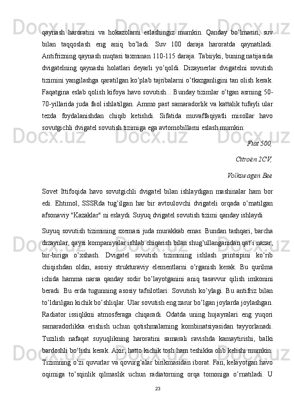 qaynash   haroratini   va   hokazolarni   eslashingiz   mumkin.   Qanday   bo’lmasin,   suv
bilan   taqqoslash   eng   aniq   bo’ladi.   Suv   100   daraja   haroratda   qaynatiladi.
Antifrizning qaynash nuqtasi taxminan 110-115 daraja. Tabiiyki, buning natijasida
dvigatelning   qaynashi   holatlari   deyarli   yo’qoldi.   Dizaynerlar   dvigatelni   sovutish
tizimini yangilashga qaratilgan ko’plab tajribalarni o’tkazganligini tan olish kerak.
Faqatgina eslab qolish kifoya havo sovutish... Bunday tizimlar o’tgan asrning 50-
70-yillarida juda faol ishlatilgan. Ammo past samaradorlik va kattalik tufayli ular
tezda   foydalanishdan   chiqib   ketishdi.   Sifatida   muvaffaqiyatli   misollar   havo
sovutgichli dvigatel sovutish tizimiga ega avtomobillarni eslash mumkin:
Fiat 500,
Citroën 2CV,
Volkswagen Bee
Sovet   Ittifoqida   havo   sovutgichli   dvigatel   bilan   ishlaydigan   mashinalar   ham   bor
edi.   Ehtimol,   SSSRda   tug’ilgan   har   bir   avtoulovchi   dvigateli   orqada   o’rnatilgan
afsonaviy "Kazaklar" ni eslaydi. Suyuq dvigatel sovutish tizimi qanday ishlaydi
Suyuq sovutish tizimining sxemasi  juda murakkab emas. Bundan tashqari, barcha
dizaynlar, qaysi kompaniyalar ishlab chiqarish bilan shug’ullanganidan qat’i nazar,
bir-biriga   o’xshash.   Dvigatel   sovutish   tizimining   ishlash   printsipini   ko’rib
chiqishdan   oldin,   asosiy   strukturaviy   elementlarni   o’rganish   kerak.   Bu   qurilma
ichida   hamma   narsa   qanday   sodir   bo’layotganini   aniq   tasavvur   qilish   imkonini
beradi.   Bu   erda   tugunning   asosiy   tafsilotlari:   Sovutish   ko’ylagi.   Bu   antifriz   bilan
to’ldirilgan kichik bo’shliqlar. Ular sovutish eng zarur bo’lgan joylarda joylashgan.
Radiator   issiqlikni   atmosferaga   chiqaradi.   Odatda   uning   hujayralari   eng   yuqori
samaradorlikka   erishish   uchun   qotishmalarning   kombinatsiyasidan   tayyorlanadi.
Tuzilish   nafaqat   suyuqlikning   haroratini   samarali   ravishda   kamaytirishi,   balki
bardoshli bo’lishi kerak. Axir, hatto kichik tosh ham teshikka olib kelishi mumkin.
Tizimning o’zi quvurlar va qovurg’alar birikmasidan iborat. Fan, kelayotgan havo
oqimiga   to’sqinlik   qilmaslik   uchun   radiatorning   orqa   tomoniga   o’rnatiladi.   U
23 