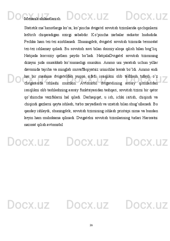 Mexanik shikastlanish.
Statistik ma’lumotlarga ko’ra, ko’pincha dvigatel sovutish tizimlarida qochqinlarni
keltirib   chiqaradigan   oxirgi   sababdir.   Ko’pincha   zarbalar   radiator   hududida.
Pechka   ham   tez-tez   azoblanadi.   Shuningdek,   dvigatel   sovutish   tizimida   termostat
tez-tez ishlamay qoladi. Bu  sovutish  suvi  bilan doimiy aloqa qilish bilan bog’liq.
Natijada   korroziy   qatlam   paydo   bo’ladi.   NatijalaDvigatel   sovutish   tizimining
dizayni   juda   murakkab   ko’rinmasligi   mumkin.   Ammo   uni   yaratish   uchun   yillar
davomida tajriba va minglab muvaffaqiyatsiz urinishlar kerak bo’ldi. Ammo endi
har   bir   mashina   dvigateldan   yuqori   sifatli   issiqlikni   olib   tashlash   tufayli   o’z
chegarasida   ishlashi   mumkin.   Avtomobil   dvigatelining   asosiy   qismlaridan
issiqlikni olib tashlashning asosiy funktsiyasidan tashqari, sovutish tizimi bir qator
qo’shimcha   vazifalarni   hal   qiladi.   Darhaqiqat,   u   ish,   ichki   isitish,   chiqindi   va
chiqindi gazlarni qayta ishlash, turbo zaryadlash va uzatish bilan shug’ullanadi. Bu
qanday ishlaydi, shuningdek, sovutish tizimining ishlash printsipi nima va bundan
keyin ham muhokama qilinadi. Dvigatelni sovutish tizimlarining turlari Haroratni
nazorat qilish avtomobil 
26 