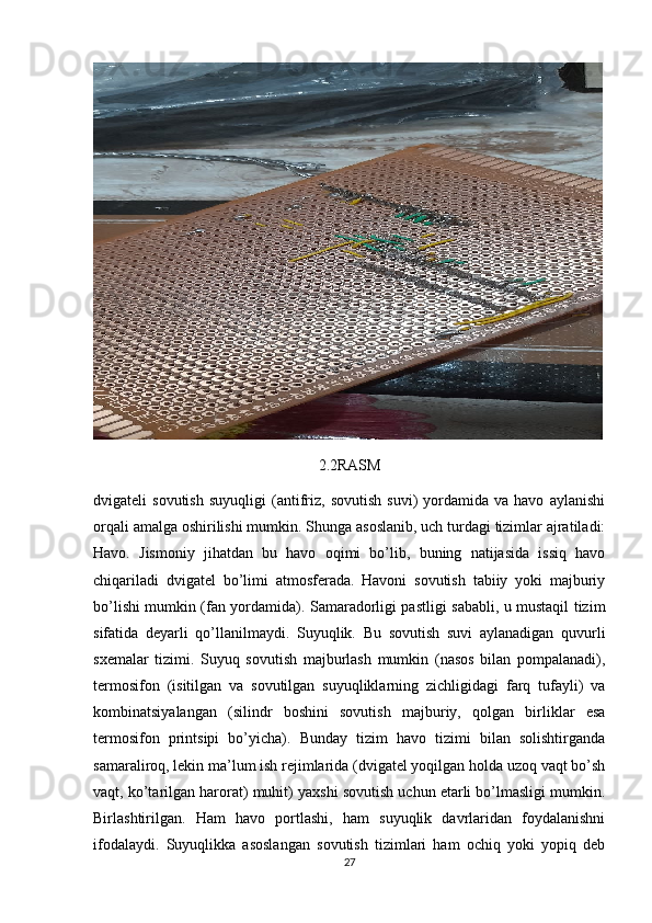 2.2RASM
dvigateli   sovutish   suyuqligi   (antifriz,   sovutish   suvi)   yordamida   va  havo   aylanishi
orqali amalga oshirilishi mumkin. Shunga asoslanib, uch turdagi tizimlar ajratiladi:
Havo.   Jismoniy   jihatdan   bu   havo   oqimi   bo’lib,   buning   natijasida   issiq   havo
chiqariladi   dvigatel   bo’limi   atmosferada.   Havoni   sovutish   tabiiy   yoki   majburiy
bo’lishi mumkin (fan yordamida). Samaradorligi pastligi sababli, u mustaqil tizim
sifatida   deyarli   qo’llanilmaydi.   Suyuqlik.   Bu   sovutish   suvi   aylanadigan   quvurli
sxemalar   tizimi.   Suyuq   sovutish   majburlash   mumkin   (nasos   bilan   pompalanadi),
termosifon   (isitilgan   va   sovutilgan   suyuqliklarning   zichligidagi   farq   tufayli)   va
kombinatsiyalangan   (silindr   boshini   sovutish   majburiy,   qolgan   birliklar   esa
termosifon   printsipi   bo’yicha).   Bunday   tizim   havo   tizimi   bilan   solishtirganda
samaraliroq, lekin ma’lum ish rejimlarida (dvigatel yoqilgan holda uzoq vaqt bo’sh
vaqt, ko’tarilgan harorat) muhit) yaxshi sovutish uchun etarli bo’lmasligi mumkin.
Birlashtirilgan.   Ham   havo   portlashi,   ham   suyuqlik   davrlaridan   foydalanishni
ifodalaydi.   Suyuqlikka   asoslangan   sovutish   tizimlari   ham   ochiq   yoki   yopiq   deb
27 