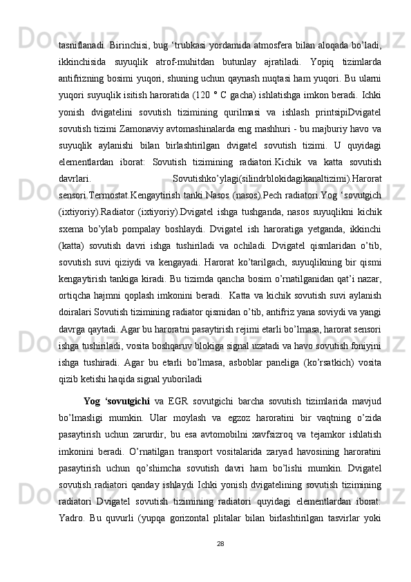 tasniflanadi.  Birinchisi,  bug  ‘trubkasi  yordamida atmosfera  bilan aloqada  bo’ladi,
ikkinchisida   suyuqlik   atrof-muhitdan   butunlay   ajratiladi.   Yopiq   tizimlarda
antifrizning bosimi yuqori, shuning uchun qaynash nuqtasi ham yuqori. Bu ularni
yuqori suyuqlik isitish haroratida (120 ° C gacha) ishlatishga imkon beradi. Ichki
yonish   dvigatelini   sovutish   tizimining   qurilmasi   va   ishlash   printsipiDvigatel
sovutish tizimi Zamonaviy avtomashinalarda eng mashhuri - bu majburiy havo va
suyuqlik   aylanishi   bilan   birlashtirilgan   dvigatel   sovutish   tizimi.   U   quyidagi
elementlardan   iborat:   Sovutish   tizimining   radiatori.Kichik   va   katta   sovutish
davrlari.   Sovutishko’ylagi(silindrblokidagikanaltizimi).Harorat
sensori.Termostat.Kengaytirish   tanki.Nasos   (nasos).Pech   radiatori.Yog   ‘sovutgich
(ixtiyoriy).Radiator   (ixtiyoriy).Dvigatel   ishga   tushganda,   nasos   suyuqlikni   kichik
sxema   bo’ylab   pompalay   boshlaydi.   Dvigatel   ish   haroratiga   yetganda,   ikkinchi
(katta)   sovutish   davri   ishga   tushiriladi   va   ochiladi.   Dvigatel   qismlaridan   o’tib,
sovutish   suvi   qiziydi   va   kengayadi.   Harorat   ko’tarilgach,   suyuqlikning   bir   qismi
kengaytirish tankiga kiradi. Bu tizimda qancha bosim o’rnatilganidan qat’i nazar,
ortiqcha   hajmni  qoplash  imkonini   beradi.     Katta  va  kichik  sovutish   suvi  aylanish
doiralari Sovutish tizimining radiator qismidan o’tib, antifriz yana soviydi va yangi
davrga qaytadi. Agar bu haroratni pasaytirish rejimi etarli bo’lmasa, harorat sensori
ishga tushiriladi, vosita boshqaruv blokiga signal uzatadi va havo sovutish foniyini
ishga   tushiradi.   Agar   bu   etarli   bo’lmasa,   asboblar   paneliga   (ko’rsatkich)   vosita
qizib ketishi haqida signal yuboriladi 
Yog   ‘sovutgichi   va   EGR   sovutgichi   barcha   sovutish   tizimlarida   mavjud
bo’lmasligi   mumkin.   Ular   moylash   va   egzoz   haroratini   bir   vaqtning   o’zida
pasaytirish   uchun   zarurdir,   bu   esa   avtomobilni   xavfsizroq   va   tejamkor   ishlatish
imkonini   beradi.   O’rnatilgan   transport   vositalarida   zaryad   havosining   haroratini
pasaytirish   uchun   qo’shimcha   sovutish   davri   ham   bo’lishi   mumkin.   Dvigatel
sovutish   radiatori   qanday   ishlaydi   Ichki   yonish   dvigatelining   sovutish   tizimining
radiatori   Dvigatel   sovutish   tizimining   radiatori   quyidagi   elementlardan   iborat:
Yadro.   Bu   quvurli   (yupqa   gorizontal   plitalar   bilan   birlashtirilgan   tasvirlar   yoki
28 