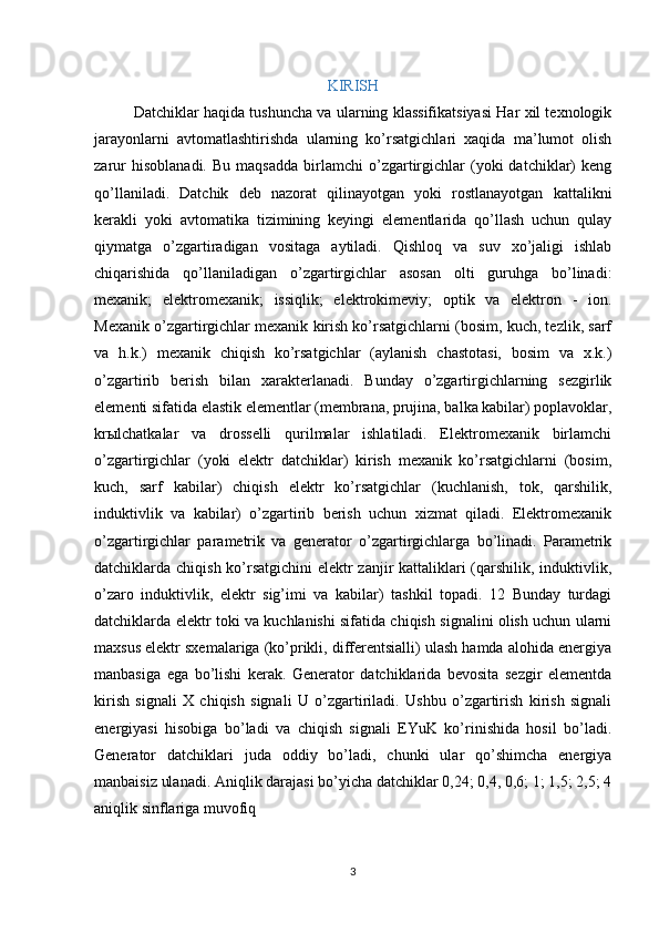 KIRISH
Datchiklar   haqida tushuncha va ularning klassifikatsiyasi Har xil texnologik
jarayonlarni   avtomatlashtirishda   ularning   ko’rsatgichlari   xaqida   ma’lumot   olish
zarur   hisoblanadi.   Bu   maqsadda   birlamchi   o’zgartirgichlar   (yoki   datchiklar)   keng
qo’llaniladi.   Datchik   deb   nazorat   qilinayotgan   yoki   rostlanayotgan   kattalikni
kerakli   yoki   avtomatika   tizimining   keyingi   elementlarida   qo’llash   uchun   qulay
qiymatga   o’zgartiradigan   vositaga   aytiladi.   Qishloq   va   suv   xo’jaligi   ishlab
chiqarishida   qo’llaniladigan   o’zgartirgichlar   asosan   olti   guruhga   bo’linadi:
mexanik;   elektromexanik;   issiqlik;   elektrokimeviy;   optik   va   elektron   -   ion.
Mexanik o’zgartirgichlar mexanik kirish ko’rsatgichlarni (bosim, kuch, tezlik, sarf
va   h.k.)   mexanik   chiqish   ko’rsatgichlar   (aylanish   chastotasi,   bosim   va   x.k.)
o’zgartirib   berish   bilan   xarakterlanadi.   Bunday   o’zgartirgichlarning   sezgirlik
elementi sifatida elastik elementlar (membrana, prujina, balka kabilar) poplavoklar,
kr ы lchatkalar   va   drosselli   qurilmalar   ishlatiladi.   Elektromexanik   birlamchi
o’zgartirgichlar   (yoki   elektr   datchiklar)   kirish   mexanik   ko’rsatgichlarni   (bosim,
kuch,   sarf   kabilar)   chiqish   elektr   ko’rsatgichlar   (kuchlanish,   tok,   qarshilik,
induktivlik   va   kabilar)   o’zgartirib   berish   uchun   xizmat   qiladi.   Elektromexanik
o’zgartirgichlar   parametrik   va   generator   o’zgartirgichlarga   bo’linadi.   Parametrik
datchiklarda chiqish ko’rsatgichini  elektr zanjir  kattaliklari  (qarshilik, induktivlik,
o’zaro   induktivlik,   elektr   sig’imi   va   kabilar)   tashkil   topadi.   12   Bunday   turdagi
datchiklarda elektr toki va kuchlanishi sifatida chiqish signalini olish uchun ularni
maxsus elektr sxemalariga (ko’prikli, differentsialli) ulash hamda alohida energiya
manbasiga   ega   bo’lishi   kerak.   Generator   datchiklarida   bevosita   sezgir   elementda
kirish   signali   X   chiqish   signali   U   o’zgartiriladi.   Ushbu   o’zgartirish   kirish   signali
energiyasi   hisobiga   bo’ladi   va   chiqish   signali   EYuK   ko’rinishida   hosil   bo’ladi.
Generator   datchiklari   juda   oddiy   bo’ladi,   chunki   ular   qo’shimcha   energiya
manbaisiz ulanadi. Aniqlik darajasi bo’yicha datchiklar 0,24; 0,4, 0,6; 1; 1,5; 2,5; 4
aniqlik sinflariga muvofiq 
3 