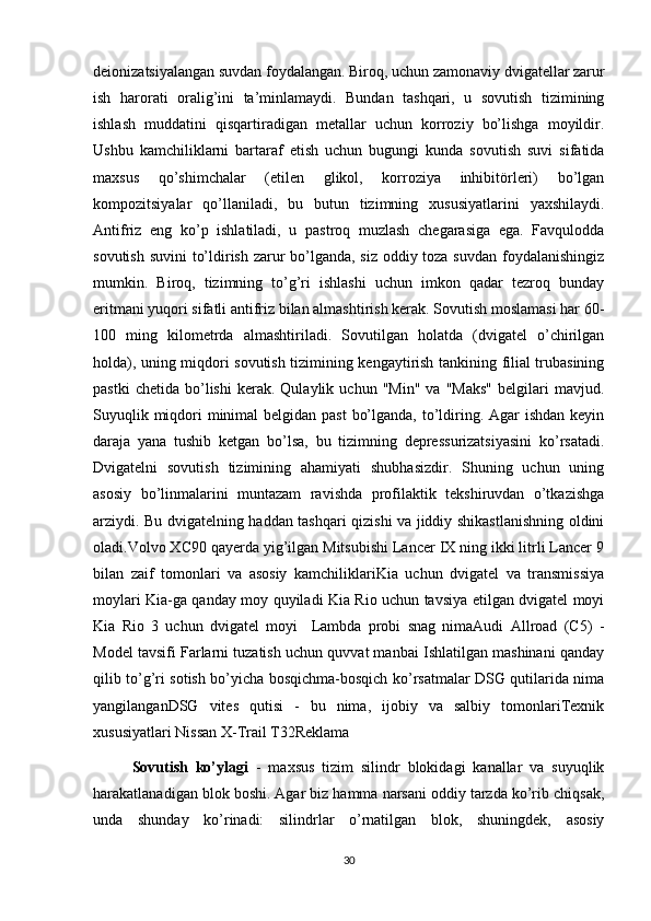 deionizatsiyalangan suvdan foydalangan. Biroq, uchun zamonaviy dvigatellar zarur
ish   harorati   oralig’ini   ta’minlamaydi.   Bundan   tashqari,   u   sovutish   tizimining
ishlash   muddatini   qisqartiradigan   metallar   uchun   korroziy   bo’lishga   moyildir.
Ushbu   kamchiliklarni   bartaraf   etish   uchun   bugungi   kunda   sovutish   suvi   sifatida
maxsus   qo’shimchalar   (etilen   glikol,   korroziya   inhibitörleri)   bo’lgan
kompozitsiyalar   qo’llaniladi,   bu   butun   tizimning   xususiyatlarini   yaxshilaydi.
Antifriz   eng   ko’p   ishlatiladi,   u   pastroq   muzlash   chegarasiga   ega.   Favqulodda
sovutish suvini to’ldirish zarur bo’lganda, siz oddiy toza suvdan  foydalanishingiz
mumkin.   Biroq,   tizimning   to’g’ri   ishlashi   uchun   imkon   qadar   tezroq   bunday
eritmani yuqori sifatli antifriz bilan almashtirish kerak. Sovutish moslamasi har 60-
100   ming   kilometrda   almashtiriladi.   Sovutilgan   holatda   (dvigatel   o’chirilgan
holda), uning miqdori sovutish tizimining kengaytirish tankining filial trubasining
pastki   chetida   bo’lishi   kerak.  Qulaylik   uchun   "Min"   va  "Maks"   belgilari   mavjud.
Suyuqlik miqdori  minimal  belgidan past  bo’lganda, to’ldiring. Agar  ishdan keyin
daraja   yana   tushib   ketgan   bo’lsa,   bu   tizimning   depressurizatsiyasini   ko’rsatadi.
Dvigatelni   sovutish   tizimining   ahamiyati   shubhasizdir.   Shuning   uchun   uning
asosiy   bo’linmalarini   muntazam   ravishda   profilaktik   tekshiruvdan   o’tkazishga
arziydi. Bu dvigatelning haddan tashqari qizishi va jiddiy shikastlanishning oldini
oladi.Volvo XC90 qayerda yig’ilgan Mitsubishi Lancer IX ning ikki litrli Lancer 9
bilan   zaif   tomonlari   va   asosiy   kamchiliklariKia   uchun   dvigatel   va   transmissiya
moylari Kia-ga qanday moy quyiladi Kia Rio uchun tavsiya etilgan dvigatel moyi
Kia   Rio   3   uchun   dvigatel   moyi     Lambda   probi   snag   nimaAudi   Allroad   (C5)   -
Model tavsifi Farlarni tuzatish uchun quvvat manbai Ishlatilgan mashinani qanday
qilib to’g’ri sotish bo’yicha bosqichma-bosqich ko’rsatmalar DSG qutilarida nima
yangilanganDSG   vites   qutisi   -   bu   nima,   ijobiy   va   salbiy   tomonlariTexnik
xususiyatlari Nissan X-Trail T32Reklama
Sovutish   ko’ylagi   -   maxsus   tizim   silindr   blokidagi   kanallar   va   suyuqlik
harakatlanadigan blok boshi. Agar biz hamma narsani oddiy tarzda ko’rib chiqsak,
unda   shunday   ko’rinadi:   silindrlar   o’rnatilgan   blok,   shuningdek,   asosiy
30 